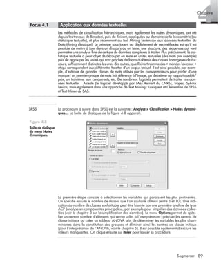 89Segmenter
4Chapitre
* Focus 4.1 • Application aux données textuelles
Les méthodes de classiﬁcation hiérarchiques, mais également les nuées dynamiques, ont été
depuis les travaux de Benzécri, puis de Reinert, appliquées au domaine de la lexicométrie (ou
statistique textuelle), et plus récemment au Text Mining (extension aux données textuelles du
Data Mining classique). Le principe sous-jacent au déploiement de ces méthodes est qu’il est
possible de mettre à jour dans un discours ou un texte, une structure, des séquences qui vont
permettre une analyse ﬁne de ce type de données complexes à traiter. Plus précisément, la sta-
tistique textuelle a pour objet de découper un texte en unités textuelles (des mots par exemple)
puis de regrouper les unités qui sont proches de façon à obtenir des classes homogènes de dis-
cours, sufﬁsamment distinctes les unes des autres, que Reinert nomme des « mondes lexicaux »
et qui correspondent aux différentes facettes d’un corpus textuel. Il est ainsi possible, par exem-
ple, d’extraire de grandes classes de mots utilisés par les consommateurs pour parler d’une
marque; un premier groupe de mots fait référence à l’image, un deuxième au rapport qualité/
prix, un troisième aux concurrents, etc. De nombreux logiciels permettent de traiter ces don-
nées textuelles : Alceste (le logiciel développé par Max Reinert du CNRS), Tropes, Sphinx
Lexica, mais également dans une approche de Text Mining : Lexiquest et Clementine de SPSS
et Text Miner de SAS.
SPSS La procédure à suivre dans SPSS est la suivante : Analyse > Classiﬁcation > Nuées dynami-
ques… La boîte de dialogue de la ﬁgure 4.8 apparaît.
La première étape consiste à sélectionner les variables qui paraissent les plus pertinentes.
On spéciﬁe ensuite le nombre de classes que l’on souhaite obtenir (entre 5 et 10). Une indi-
cation du nombre de classes souhaitable peut être fournie par une première analyse de type
ACP (analyse en composantes principales), par exemple pour simpliﬁer des données collec-
tées (voir le chapitre 3 sur la simpliﬁcation des données). Le menu Options permet de spéci-
ﬁer un certain nombre d’éléments qui seront utiles à l’interprétation : préciser les centres de
classe initiaux ou créer un tableau ANOVA aﬁn de déterminer les variables les plus discri-
minantes dans la constitution des groupes et éliminer ainsi les centres de classe initiaux
(pour l’interprétation de l’ANOVA, voir le chapitre 5). Il est possible également d’exclure les
valeurs manquantes. On clique ensuite sur Itérer pour lancer la procédure.
Figure 4.8
Boîte de dialogue
du menu Nuées
dynamiques.
Livre spss.book Page 89 Vendredi, 25. janvier 2008 12:04 12
 