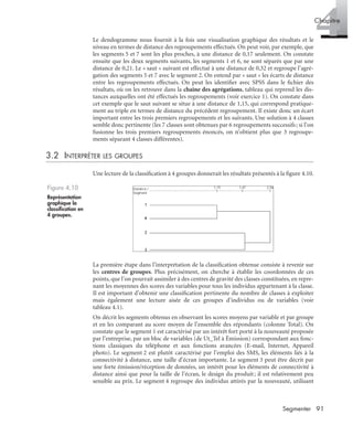 91Segmenter
4Chapitre
Le dendogramme nous fournit à la fois une visualisation graphique des résultats et le
niveau en termes de distance des regroupements effectués. On peut voir, par exemple, que
les segments 5 et 7 sont les plus proches, à une distance de 0,17 seulement. On constate
ensuite que les deux segments suivants, les segments 1 et 6, ne sont séparés que par une
distance de 0,21. Le « saut » suivant est effectué à une distance de 0,32 et regroupe l’agré-
gation des segments 5 et 7 avec le segment 2. On entend par « saut » les écarts de distance
entre les regroupements effectués. On peut les identiﬁer avec SPSS dans le ﬁchier des
résultats, où on les retrouve dans la chaîne des agrégations, tableau qui reprend les dis-
tances auxquelles ont été effectués les regroupements (voir exercice 1). On constate dans
cet exemple que le saut suivant se situe à une distance de 1,15, qui correspond pratique-
ment au triple en termes de distance du précédent regroupement. Il existe donc un écart
important entre les trois premiers regroupements et les suivants. Une solution à 4 classes
semble donc pertinente (les 7 classes sont obtenues par 6 regroupements successifs; si l’on
fusionne les trois premiers regroupements énoncés, on n’obtient plus que 3 regroupe-
ments séparant 4 classes différentes).
3.2 INTERPRÉTER LES GROUPES
Une lecture de la classiﬁcation à 4 groupes donnerait les résultats présentés à la ﬁgure 4.10.
La première étape dans l’interprétation de la classiﬁcation obtenue consiste à revenir sur
les centres de groupes. Plus précisément, on cherche à établir les coordonnées de ces
points, que l’on pourrait assimiler à des centres de gravité des classes constituées, en repre-
nant les moyennes des scores des variables pour tous les individus appartenant à la classe.
Il est important d’obtenir une classiﬁcation pertinente du nombre de classes à exploiter
mais également une lecture aisée de ces groupes d’individus ou de variables (voir
tableau 4.1).
On décrit les segments obtenus en observant les scores moyens par variable et par groupe
et en les comparant au score moyen de l’ensemble des répondants (colonne Total). On
constate que le segment 1 est caractérisé par un intérêt fort porté à la nouveauté proposée
par l’entreprise, par un bloc de variables (de Ut_Tel à Émission) correspondant aux fonc-
tions classiques du téléphone et aux fonctions avancées (E-mail, Internet, Appareil
photo). Le segment 2 est plutôt caractérisé par l’emploi des SMS, les éléments liés à la
connectivité à distance, une taille d’écran importante. Le segment 3 peut être décrit par
une forte émission/réception de données, un intérêt pour les éléments de connectivité à
distance ainsi que pour la taille de l’écran, le design du produit; il est relativement peu
sensible au prix. Le segment 4 regroupe des individus attirés par la nouveauté, utilisant
Figure 4.10
Représentation
graphique la
classiﬁcation en
4 groupes.
Livre spss.book Page 91 Vendredi, 25. janvier 2008 12:04 12
 