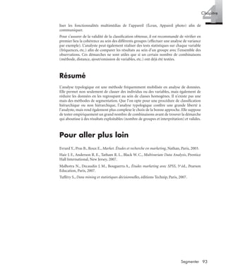 93Segmenter
4Chapitre
liser les fonctionnalités multimédias de l’appareil (Écran, Appareil photo) aﬁn de
communiquer.
Pour s’assurer de la validité de la classiﬁcation obtenue, il est recommandé de vériﬁer en
premier lieu la cohérence au sein des différents groupes (effectuer une analyse de variance
par exemple). L’analyste peut également réaliser des tests statistiques sur chaque variable
(fréquences, etc.) aﬁn de comparer les résultats au sein d’un groupe avec l’ensemble des
observations. Ces démarches ne sont utiles que si un certain nombre de combinaisons
(méthode, distance, ajout/omission de variables, etc.) ont déjà été testées.
Résumé
L’analyse typologique est une méthode fréquemment mobilisée en analyse de données.
Elle permet non seulement de classer des individus ou des variables, mais également de
réduire les données en les regroupant au sein de classes homogènes. Il n’existe pas une
mais des méthodes de segmentation. Que l’on opte pour une procédure de classiﬁcation
hiérarchique ou non hiérarchique, l’analyse typologique confère une grande liberté à
l’analyste, mais rend également plus complexe le choix de la bonne approche. Elle suppose
de tester empiriquement un grand nombre de combinaisons avant de trouver la démarche
qui aboutisse à des résultats exploitables (nombre de groupes et interprétation) et valides.
Pour aller plus loin
Evrard Y., Pras B., Roux E., Market. Études et recherche en marketing, Nathan, Paris, 2003.
Hair J. F., Anderson R. E., Tatham R. L., Black W. C., Multivariate Data Analysis, Prentice
Hall International, New Jersey, 2007.
Malhotra N., Decaudin J. M., Bouguerra A., Études marketing avec SPSS, 5e éd., Pearson
Education, Paris, 2007.
Tufféry S., Data mining et statistiques décisionnelles, éditions Technip, Paris, 2007.
Livre spss.book Page 93 Vendredi, 25. janvier 2008 12:04 12
 