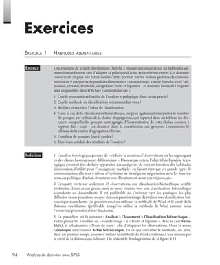 94 Analyse de données avec SPSS
Exercices
EXERCICE 1 HABITUDES ALIMENTAIRES
* Solution 1. L’analyse typologique permet de « réduire le nombre d’observations en les regroupant
en des classes homogènes et différenciées ». Dans ce cas précis, l’objectif de l’analyse typo-
logique pourrait être de faire apparaître des catégories de pays en fonction des habitudes
alimentaires. L’utilité pour l’enseigne est multiple : en faisant émerger ces grands types de
consommation, elle sera à même d’optimiser sa stratégie de négociation avec les fournis-
seurs, sa politique d’achat, structurer son département achat par régions, etc.
2. L’enquête porte sur seulement 25 observations, une classiﬁcation hiérarchique semble
pertinente. Dans ce cas précis, rien ne nous oriente vers une classiﬁcation hiérarchique
ascendante ou descendante. Il est préférable de s’orienter vers les pratiques les plus
diffusées : nous pourrions essayer dans un premier temps de réaliser une classiﬁcation hié-
rarchique ascendante. Un premier essai en utilisant la méthode de Ward et le carré de la
distance euclidienne (préférable lorsqu’on utilise la méthode de Ward comme nous
l’avons vu) pourrait s’avérer fructueux.
3. La procédure est la suivante : Analyse > Classement > Classiﬁcation hiérarchique…
Faites glisser les variables de « viande rouge » à « fruits et légumes » dans la case Varia-
ble(s), et sélectionnez « Nom du pays » aﬁn d’étiqueter les observations. Dans le menu
Graphique sélectionnez Arbre hiérarchique. En ce qui concerne la méthode, on peut,
dans un premier temps, essayer d’utiliser la méthode de Ward combinée à une mesure par
le carré de la distance euclidienne. On obtient le dendogramme de la ﬁgure 4.11.
• Énoncé Une enseigne de grande distribution cherche à réaliser une enquête sur les habitudes ali-
mentaires en Europe aﬁn d’adapter sa politique d’achat et de référencement. Les données
concernant 25 pays ont été recueillies. Elles portent sur les indices globaux de consom-
mation de 9 catégories de produits alimentaires : viande rouge, viande blanche, œuf, lait,
poisson, céréales, féculents, oléagineux, fruits et légumes. Les données issues de l’enquête
sont disponibles dans le ﬁchier « alimentaire.sav ».
1. Quelle pourrait être l’utilité de l’analyse typologique dans ce cas précis?
2. Quelle méthode de classiﬁcation recommandez-vous?
3. Réalisez et décrivez l’arbre de classiﬁcation.
4. Dans le cas de la classiﬁcation hiérarchique, on peut également interpréter le nombre
de groupes par le biais de la chaîne d’agrégation, qui reprend dans un tableau les dis-
tances auxquelles les groupes sont agrégés. L’interprétation de cette chaîne consiste à
repérer des « sauts » de distance dans la constitution des groupes. Commentez le
tableau de la chaîne d’agrégation obtenu.
5. Combien de groupes faut-il garder?
6. Êtes-vous satisfait des résultats de l’analyse?
Livre spss.book Page 94 Vendredi, 25. janvier 2008 12:04 12
 