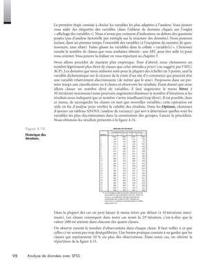 98 Analyse de données avec SPSS
La première étape consiste à choisir les variables les plus adaptées à l’analyse. Vous pouvez
vous aider des étiquettes des variables (dans l’éditeur de données cliquez sur l’onglet
« afﬁchage des variables »). Nous n’avons pas vraiment d’indication, en dehors des questions
posées (pas d’analyse factorielle par exemple sur la structure des données). Nous pouvons
inclure, dans un premier temps, l’ensemble des variables (à l’exception du numéro de ques-
tionnaire, sans objet). Faites glisser les variables dans la cellule « variable(s) ». Choisissez
ensuite le nombre de classes que vous souhaitez obtenir : une AFC peut être utile ici pour
vous orienter.Vous pouvez la réaliser en vous reportant au chapitre 3.
Nous allons procéder de manière plus empirique. Tout d’abord, nous choisissons un
nombre légèrement plus élevé de classes que celui attendu a priori (ou suggéré par l’AFC/
ACP). Les données que nous utilisons sont pour la plupart des échelles en 5 points, sauf la
variable dichotomique sur la récence de la visite d’un site d’e-commerce qui pourrait être
une variable relativement discriminante (de même que le sexe). Proposons dans un pre-
mier temps une classiﬁcation en 4 classes et observons les résultats. Étant donné que nous
allons classer un nombre élevé de variables, il faut augmenter le menu Itérer à
30 itérations maximum (nous pourrons augmenter/diminuer le nombre d’itérations si les
résultats nous indiquent que ce nombre s’avère insufﬁsant/trop élevé). Il est possible, dans
ce menu, de sauvegarder les classes en tant que nouvelles variables; cette opération est
utile en ﬁn d’analyse pour vériﬁer la validité des résultats. Dans les Options, choisissez
d’ajouter un tableau ANOVA (analyse de variance) qui sert à déterminer quelles sont les
variables les plus discriminantes dans la constitution des groupes. Lancez la procédure.
Nous obtenons les résultats présentés à la ﬁgure 4.14.
Dans la plupart des cas on peut laisser le menu itérer par défaut (à 10 itérations maxi-
mum). Les classes convergent dans notre cas avant la 23e itération, c’est-à-dire que la
valeur ,000 est atteinte dans chacune des quatre classes.
On observe ensuite le nombre d’observations dans chaque classe. Il faut veiller à ce que
celles-ci ne soient pas trop déséquilibrées. Une bonne pratique consiste à ne garder que les
classes qui représentent 10 % ou plus des observations. Dans notre cas, on obtient la
répartition de la ﬁgure 4.15.
Figure 4.14
Historique des
itérations.
Livre spss.book Page 98 Vendredi, 25. janvier 2008 12:04 12
 