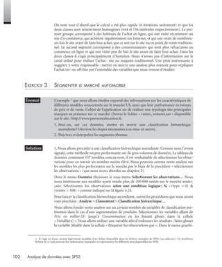 102 Analyse de données avec SPSS
On note tout d’abord que le calcul a été plus rapide (6 itérations seulement) et que les
deux classes sont relativement homogènes (644 et 756 individus respectivement). Le pre-
mier groupe correspond à des habitués de l’achat en ligne, qui ont visité récemment un
site d’e-commerce, qui achètent régulièrement sur Internet, et qui ont visité de nombreu-
ses fois le site avant de faire leur achat, que ce soit sur le site ou en point de vente tradition-
nel. Le second segment correspond à des consommateurs qui sont plus réfractaires au
commerce en ligne et qui ont visité peu de fois le site avant de faire leur achat. Dans les
deux classes il s’agit principalement d’hommes. Nous n’avons pas d’information sur le
canal utilisé pour réaliser l’achat : site ou magasin traditionnel. Une piste intéressante à
suggérer à votre responsable : mettre en œuvre une analyse plus avancée pour expliquer
l’achat on- ou off-line par l’ensemble des variables que nous venons d’étudier.
EXERCICE 3 SEGMENTER LE MARCHÉ AUTOMOBILE1
* Solution 1. Nous allons procéder à une classiﬁcation hiérarchique ascendante. Comme nous l’avons
signalé, cette méthode est peu performante sur de gros volumes de données. Le tableau de
données contenant 157 modèles concurrents, il est souhaitable de sélectionner les obser-
vations pour en retenir un nombre moins élevé. Nous pouvons centrer notre analyse sur
les modèles les plus performants sur le marché par le biais de la procédure « sélectionner
les observations » (que nous avons abordée au chapitre 2).
Dans le menu Données choisissez le sous-menu Sélectionner les observations… Nous
nous intéressons aux modèles ayant vendu plus de 100 000 unités sur le marché améri-
cain. Sélectionnez les observations selon une condition logique : Si « (type = 0) &
(ventes > 100) » comme indiqué sur la ﬁgure 4.24.
Pour lancer la classiﬁcation hiérarchique ascendante, suivez les procédures que nous avons
vues plus haut : Analyse > Classement > Classiﬁcation hiérarchique…
Nous allons fonder notre analyse sur un certain nombre de variables de classiﬁcation per-
tinentes dans le cas d’une segmentation de produits. Sélectionnez les variables allant de
Prix en millier ($) jusqu’à Consommation en les faisant glisser dans la cellule
« Variable(s) ». Nous allons utiliser une variable aﬁn d’ordonner les résultats : faites glisser
la variable Modèle dans la cellule « Etiqueter les observations par ». Dans le menu graphi-
• Énoncé L’exemple 1 que nous allons étudier reprend des informations sur les caractéristiques de
différents modèles concurrents sur le marché US, ainsi que leur performance en termes
de prix et de vente. L’objet de l’application est de réaliser une typologie des principales
marques en présence sur ce marché. Ouvrez le ﬁchier « ventes_voitures.sav » disponible
sur le site : http://www.pearsoneducation.fr.
1. Peut-on, sur ces données, mettre en œuvre une classiﬁcation hiérarchique
ascendante? Décrivez les étapes nécessaires à sa mise en œuvre.
2. Décrivez et interprétez les segments obtenus.
1. Il s’agit ici d’une version légèrement modifiée d’un fichier disponible dans les fichiers exemples de SPSS (car_sales.sav). De nombreux
fichiers de ce type peuvent être utilisés pour manipuler et expérimenter les différents tests disponibles sur SPSS.
Livre spss.book Page 102 Vendredi, 25. janvier 2008 12:04 12
 