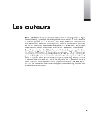 XI
Les auteurs
Manu Carricano est enseignant-chercheur à l’Inseec Paris où il est responsable du dépar-
tement marketing. Il y enseigne le marketing et les études de marchés en licence et master.
Il intervient également à l’IAE de Bordeaux dans le master marketing en formation conti-
nue. Ses recherches portent sur la convergence des méthodes quantitatives et qualitatives
sur Internet ainsi que sur l’optimisation des stratégies de prix. Ses travaux ont fait l’objet
de publications et ont été présentés dans des conférences académiques internationales.
Fanny Poujol est titulaire d’un MBA de l’université de Birmingham ainsi que d’un docto-
rat de l’université Montpellier II. Elle est maître de conférences à l’IAE de Valenciennes, et
chercheur associé au laboratoire de recherche Inseec. À l’IAE, elle enseigne la méthodolo-
gie, le marketing des services, le commerce international et le management des forces de
ventes en licence et master. Elle intervient aussi en master marketing et vente à l’UPMC
(Université Pierre-et-Marie-Curie). Ses recherches portent sur la gestion des forces de
vente. Ses travaux ont été présentés dans des congrès internationaux (IAE, AFM, EMAC,
ANZMAC) et publiés dans des revues académiques (Décisions Marketing, Journal of Busi-
ness and Industrial Marketing).
Livre spss.book Page XI Vendredi, 25. janvier 2008 12:04 12
 