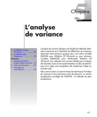 107
5L’analyse
de variance
L’analyse de variance désigne une famille de méthodes desti-
nées à examiner et à interpréter les différences de moyennes
observées entre plusieurs groupes pour une même variable
(ANOVA pour ANalysis Of VAriance) ou pour plusieurs
variables (MANOVA pour Multivariate ANalysis Of
VAriance). Ces méthodes sont souvent utilisées pour analyser
des données issues d’une expérimentation où des caractéristi-
ques d’un objet sont manipulées aﬁn d’optimiser l’objet au
moindre coût.
Nous verrons dans un premier temps les techniques d’analyse
de variance et de covariance avant de découvrir un terrain
d’application privilégié de l’ANOVA : la méthode du plan
d’expérience.
1. Les différentes analyses
de variance.............................108
2. La méthode du plan
d’expérience ...........................120
Exercices
1. Questions de recherche
et type d’analyse de variance...127
2. Étude du point de vente............128
3. Quel régime est
le plus efficace ?......................130
Chapitre
Livre spss.book Page 107 Vendredi, 25. janvier 2008 12:04 12
 