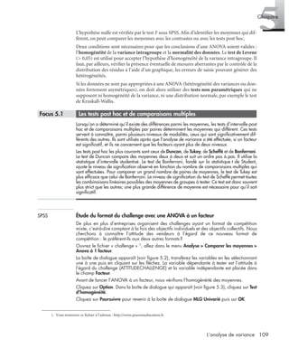 109L’analyse de variance
5Chapitre
L’hypothèse nulle est vériﬁée par le test F sous SPSS. Aﬁn d’identiﬁer les moyennes qui dif-
fèrent, on peut comparer les moyennes avec les contrastes ou avec les tests post hoc.
Deux conditions sont nécessaires pour que les conclusions d’une ANOVA soient valides :
l’homogénéité de la variance intragroupe et la normalité des données. Le test de Levene
(> 0,05) est utilisé pour accepter l’hypothèse d’homogénéité de la variance intragroupe. Il
faut, par ailleurs, vériﬁer la présence éventuelle de mesures aberrantes par le contrôle de la
distribution des résidus à l’aide d’un graphique, les erreurs de saisie pouvant générer des
hétérogénéités.
Si les données ne sont pas appropriées à une ANOVA (hétérogénéité des variances ou don-
nées fortement asymétriques), on doit alors utiliser des tests non paramétriques qui ne
supposent ni homogénéité de la variance, ni une distribution normale, par exemple le test
de Kruskall-Wallis.
* Focus 5.1 • Les tests post hoc et de comparaisons multiples
Lorsqu’on a déterminé qu’il existe des différences parmi les moyennes, les tests d’intervalle post
hoc et de comparaisons multiples par paires déterminent les moyennes qui diffèrent. Ces tests
servent à connaître, parmi plusieurs niveaux de modalités, ceux qui sont signiﬁcativement dif-
férents des autres. Ils sont utilisés après que l’analyse de variance a été effectuée, si un facteur
est signiﬁcatif, et ils ne concernent que les facteurs ayant plus de deux niveaux.
Les tests post hoc les plus courants sont ceux de Duncan, de Tukey, de Scheffé et de Bonferroni.
Le test de Duncan compare des moyennes deux à deux et suit un ordre pas à pas. Il utilise la
statistique d’intervalle studentisé. Le test de Bonferroni, fondé sur la statistique t de Student,
ajuste le niveau de signiﬁcation observé en fonction du nombre de comparaisons multiples qui
sont effectuées. Pour comparer un grand nombre de paires de moyennes, le test de Tukey est
plus efﬁcace que celui de Bonferroni. Le niveau de signiﬁcation du test de Scheffé permet toutes
les combinaisons linéaires possibles des moyennes de groupes à tester. Ce test est donc souvent
plus strict que les autres; une plus grande différence de moyenne est nécessaire pour qu’il soit
signiﬁcatif.
SPSS Étude du format du challenge avec une ANOVA à un facteur
De plus en plus d’entreprises organisent des challenges ayant un format de compétition
mixte, c’est-à-dire comptant à la fois des objectifs individuels et des objectifs collectifs. Nous
cherchons à connaître l’attitude des vendeurs à l’égard de ce nouveau format de
compétition : le préfèrent-ils aux deux autres formats ?
Ouvrez le ﬁchier « challenge » 1, allez dans le menu Analyse > Comparer les moyennes >
Anova à 1 facteur.
La boîte de dialogue apparaît (voir ﬁgure 5.2), transférez les variables en les sélectionnant
une à une puis en cliquant sur les ﬂèches. La variable dépendante à tester est l’attitude à
l’égard du challenge (ATTITUDECHALLENGE) et la variable indépendante est placée dans
le champ Facteur.
Avant de lancer l’ANOVA à un facteur, nous vériﬁons l’homogénéité des moyennes.
Cliquez sur Option. Dans la boîte de dialogue qui apparaît (voir ﬁgure 5.3), cliquez sur Test
d’homogénéité.
Cliquez sur Poursuivre pour revenir à la boîte de dialogue MLG Univarié puis sur OK.
1. Vous trouverez ce fichier à l’adresse : http://www.pearsoneducation.fr.
Livre spss.book Page 109 Vendredi, 25. janvier 2008 12:04 12
 