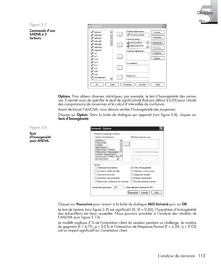 113L’analyse de variance
5Chapitre
Options. Pour obtenir diverses statistiques, par exemple, le test d’homogénéité des varian-
ces. Il permet aussi de spéciﬁer le seuil de signiﬁcativité (ﬁxé par défaut à 0,05) pour l’étude
des comparaisons de moyennes et le calcul d’intervalles de conﬁance.
Avant de lancer l’ANOVA, nous devons vériﬁer l’homogénéité des moyennes.
Cliquez sur Option. Dans la boîte de dialogue qui apparaît (voir ﬁgure 5.8), cliquez sur
Tests d’homogénéité.
Cliquez sur Poursuivre pour revenir à la boîte de dialogue MLG Univarié puis sur OK.
Le test de Levene (voir ﬁgure 5.9) est signiﬁcatif (0,18 > 0,05), l’hypothèse d’homogénéité
des échantillons est donc acceptée. Nous pouvons procéder à l’analyse des résultats de
l’ANOVA (voir ﬁgure 5.10).
Le modèle explique 5 % de l’orientation client du vendeur pendant un challenge. Le nombre
de gagnants (F = 6,70; p = 0,01) et l’interaction de fréquence/format (F = 4,34; p = 0 03)
ont un impact signiﬁcatif sur l’orientation client.
Figure 5.7
Commande d’une
ANOVA à 3
facteurs.
Figure 5.8
Tests
d’homogénéité
pour ANOVA.
Livre spss.book Page 113 Vendredi, 25. janvier 2008 12:04 12
 