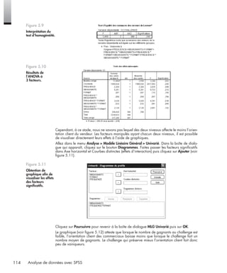 114 Analyse de données avec SPSS
Cependant, à ce stade, nous ne savons pas lequel des deux niveaux affecte le moins l’orien-
tation client du vendeur. Les facteurs manipulés ayant chacun deux niveaux, il est possible
de visualiser directement leurs effets à l’aide de graphiques.
Allez dans le menu Analyse > Modèle Linéaire Général > Univarié. Dans la boîte de dialo-
gue qui apparaît, cliquez sur le bouton Diagrammes. Faites passer les facteurs signiﬁcatifs
dans Axe horizontal et Courbes distinctes (effets d’interaction) puis cliquez sur Ajouter (voir
ﬁgure 5.11).
Cliquez sur Poursuivre pour revenir à la boîte de dialogue MLG Univarié puis sur OK.
Le graphique (voir ﬁgure 5.12) atteste que lorsque le nombre de gagnants au challenge est
faible, l’orientation client des commerciaux baisse moins que lorsque le challenge fait un
nombre moyen de gagnants. Le challenge qui préserve mieux l’orientation client fait donc
peu de vainqueurs.
Figure 5.9
Interprétation du
test d’homogénéité.
Figure 5.10
Résultats de
l’ANOVA à
3 facteurs.
Figure 5.11
Obtention de
graphique aﬁn de
visualiser les effets
des facteurs
signiﬁcatifs.
Livre spss.book Page 114 Vendredi, 25. janvier 2008 12:04 12
 