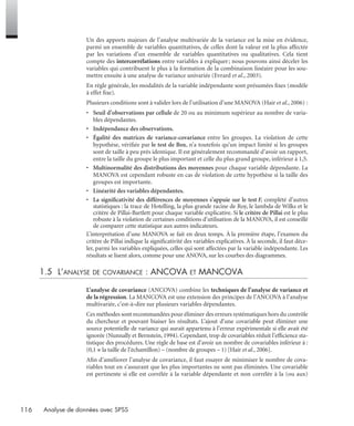 116 Analyse de données avec SPSS
Un des apports majeurs de l’analyse multivariée de la variance est la mise en évidence,
parmi un ensemble de variables quantitatives, de celles dont la valeur est la plus affectée
par les variations d’un ensemble de variables quantitatives ou qualitatives. Cela tient
compte des intercorrélations entre variables à expliquer; nous pouvons ainsi déceler les
variables qui contribuent le plus à la formation de la combinaison linéaire pour les sou-
mettre ensuite à une analyse de variance univariée (Evrard et al., 2003).
En règle générale, les modalités de la variable indépendante sont présumées ﬁxes (modèle
à effet ﬁxe).
Plusieurs conditions sont à valider lors de l’utilisation d’une MANOVA (Hair et al., 2006) :
• Seuil d’observations par cellule de 20 ou au minimum supérieur au nombre de varia-
bles dépendantes.
• Indépendance des observations.
• Égalité des matrices de variance-covariance entre les groupes. La violation de cette
hypothèse, vériﬁée par le test de Box, n’a toutefois qu’un impact limité si les groupes
sont de taille à peu près identique. Il est généralement recommandé d’avoir un rapport,
entre la taille du groupe le plus important et celle du plus grand groupe, inférieur à 1,5.
• Multinormalité des distributions des moyennes pour chaque variable dépendante. La
MANOVA est cependant robuste en cas de violation de cette hypothèse si la taille des
groupes est importante.
• Linéarité des variables dépendantes.
• La signiﬁcativité des différences de moyennes s’appuie sur le test F, complété d’autres
statistiques : la trace de Hotelling, la plus grande racine de Roy, le lambda de Wilks et le
critère de Pillai-Bartlett pour chaque variable explicative. Si le critère de Pillai est le plus
robuste à la violation de certaines conditions d’utilisation de la MANOVA, il est conseillé
de comparer cette statistique aux autres indicateurs.
L’interprétation d’une MANOVA se fait en deux temps. À la première étape, l’examen du
critère de Pillai indique la signiﬁcativité des variables explicatives. À la seconde, il faut déce-
ler, parmi les variables expliquées, celles qui sont affectées par la variable indépendante. Les
résultats se lisent alors, comme pour une ANOVA, sur les courbes des diagrammes.
1.5 L’ANALYSE DE COVARIANCE : ANCOVA ET MANCOVA
L’analyse de covariance (ANCOVA) combine les techniques de l’analyse de variance et
de la régression. La MANCOVA est une extension des principes de l’ANCOVA à l’analyse
multivariée, c’est-à-dire sur plusieurs variables dépendantes.
Ces méthodes sont recommandées pour éliminer des erreurs systématiques hors du contrôle
du chercheur et pouvant biaiser les résultats. L’ajout d’une covariable peut éliminer une
source potentielle de variance qui aurait appartenu à l’erreur expérimentale si elle avait été
ignorée (Nunnally et Bernstein, 1994). Cependant, trop de covariables réduit l’efﬁcience sta-
tistique des procédures. Une règle de base est d’avoir un nombre de covariables inférieur à :
(0,1 × la taille de l’échantillon) – (nombre de groupes – 1) [Hair et al., 2006].
Aﬁn d’améliorer l’analyse de covariance, il faut essayer de minimiser le nombre de cova-
riables tout en s’assurant que les plus importantes ne sont pas éliminées. Une covariable
est pertinente si elle est corrélée à la variable dépendante et non corrélée à la (ou aux)
Livre spss.book Page 116 Vendredi, 25. janvier 2008 12:04 12
 
