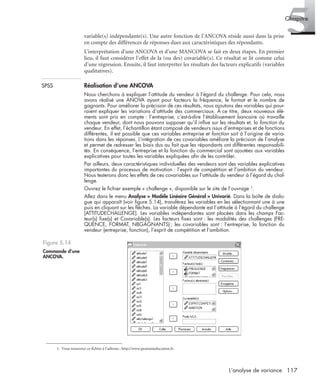 117L’analyse de variance
5Chapitre
variable(s) indépendante(s). Une autre fonction de l’ANCOVA réside aussi dans la prise
en compte des différences de réponses dues aux caractéristiques des répondants.
L’interprétation d’une ANCOVA et d’une MANCOVA se fait en deux étapes. En premier
lieu, il faut considérer l’effet de la (ou des) covariable(s). Ce résultat se lit comme celui
d’une régression. Ensuite, il faut interpréter les résultats des facteurs explicatifs (variables
qualitatives).
SPSS Réalisation d’une ANCOVA
Nous cherchons à expliquer l’attitude du vendeur à l’égard du challenge. Pour cela, nous
avons réalisé une ANOVA ayant pour facteurs la fréquence, le format et le nombre de
gagnants. Pour améliorer la précision de ces résultats, nous ajoutons des variables qui pour-
raient expliquer les variations d’attitude des commerciaux. À ce titre, deux nouveaux élé-
ments sont pris en compte : l’entreprise, c’est-à-dire l’établissement bancaire où travaille
chaque vendeur, dont nous pouvons supposer qu’il inﬂue sur les résultats et, la fonction du
vendeur. En effet, l’échantillon étant composé de vendeurs issus d’entreprises et de fonctions
différentes, il est possible que ces variables entreprise et fonction soit à l’origine de varia-
tions dans les réponses. L’intégration de ces covariables améliore la précision de l’analyse
et permet de redresser les biais dus au fait que les répondants ont différentes responsabili-
tés. En conséquence, l’entreprise et la fonction du commercial sont ajoutées aux variables
explicatives pour toutes les variables expliquées aﬁn de les contrôler.
Par ailleurs, deux caractéristiques individuelles des vendeurs sont des variables explicatives
importantes du processus de motivation : l’esprit de compétition et l’ambition du vendeur.
Nous testerons donc les effets de ces covariables sur l’attitude du vendeur à l’égard du chal-
lenge.
Ouvrez le ﬁchier exemple « challenge », disponible sur le site de l’ouvrage 1.
Allez dans le menu Analyse > Modèle Linéaire Général > Univarié. Dans la boîte de dialo-
gue qui apparaît (voir ﬁgure 5.14), transférez les variables en les sélectionnant une à une
puis en cliquant sur les ﬂèches. La variable dépendante est l’attitude à l’égard du challenge
(ATTITUDECHALLENGE). Les variables indépendantes sont placées dans les champs Fac-
teur(s) ﬁxe(s) et Covariable(s). Les facteurs ﬁxes sont : les modalités des challenges (FRE-
QUENCE, FORMAT, NBGAGNANTS); les covariables sont : l’entreprise, la fonction du
vendeur (entreprise, fonction), l’esprit de compétition et l’ambition.
1. Vous trouverez ce fichier à l’adresse : http://www.pearsoneducation.fr.
Figure 5.14
Commande d’une
ANCOVA.
Livre spss.book Page 117 Vendredi, 25. janvier 2008 12:04 12
 