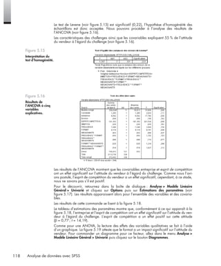 118 Analyse de données avec SPSS
Le test de Levene (voir ﬁgure 5.15) est signiﬁcatif (0,22), l’hypothèse d’homogénéité des
échantillons est donc acceptée. Nous pouvons procéder à l’analyse des résultats de
l’ANCOVA (voir ﬁgure 5.16).
Les caractéristiques des challenges ainsi que les covariables expliquent 55 % de l’attitude
du vendeur à l’égard du challenge (voir ﬁgure 5.16).
Les résultats de l’ANCOVA montrent que les covariables entreprise et esprit de compétition
ont un effet signiﬁcatif sur l’attitude du vendeur à l’égard du challenge. Comme nous l’avi-
ons postulé, l’esprit de compétition du vendeur a un effet signiﬁcatif, cependant, à ce stade,
nous ne savons pas s’il est positif.
Pour le découvrir, retournez dans la boîte de dialogue : Analyse > Modèle Linéaire
Général > Univarié et cliquez sur Options puis sur Estimations des paramètres (voir
ﬁgure 5.17). Les résultats apparaissent alors pour l’ensemble des variables et des covaria-
bles.
Les résultats de cette commande se lisent à la ﬁgure 5.18.
Le tableau d’estimations des paramètres montre que, conformément à ce qui apparaît à la
ﬁgure 5.18, l’entreprise et l’esprit de compétition ont un effet signiﬁcatif sur l’attitude du ven-
deur à l’égard du challenge. L’esprit de compétition a un effet positif sur cette attitude
(β = 0,77 ; t = 14,19).
Comme pour une ANOVA, la lecture des effets des variables qualitatives se fait à l’aide
d’un graphique. La ﬁgure 5.19 atteste que le format a un impact signiﬁcatif sur l’attitude du
vendeur. Pour commander un diagramme pour ce facteur, allez dans le menu Analyse >
Modèle Linéaire Général > Univarié puis cliquez sur le bouton Diagrammes.
Figure 5.15
Interprétation du
test d’homogénéité.
Figure 5.16
Résultats de
l’ANCOVA à cinq
variables
explicatives.
Livre spss.book Page 118 Vendredi, 25. janvier 2008 12:04 12
 
