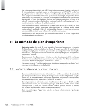 120 Analyse de données avec SPSS
Cet exemple dévoile comment une ANCOVA prend en compte des variables explicatives à
la fois qualitatives et quantitatives dans un même traitement. La MANCOVA va plus loin
puisqu’elle traite en même temps plusieurs variables explicatives de différentes natures
ainsi que plusieurs variables dépendantes quantitatives. Par exemple, elle permet d’étudier
les effets des caractéristiques de challenges et de l’esprit de compétition des vendeurs sur
leur attitude à l’égard des challenges ainsi que sur leurs comportements à l’égard de la
clientèle (orientation client). De fait, il est possible d’étudier le challenge optimal en ter-
mes de satisfaction vendeur et de satisfaction client.
Concernant les covariables, les résultats de la MANCOVA et ceux de l’ANCOVA se lisent
de façon similaire. D’autres statistiques, telles que la trace de Hotelling, la plus grande
racine de Roy, le lambda de Wilks et le critère de Pillai-Bartlett, servent à interpréter, pour
chaque variable explicative, leurs effets sur les variables dépendantes.
La méthode du plan d’expérience, que nous allons explorer, est un terrain d’application
privilégié de l’analyse de variance.
(2) La méthode du plan d’expérience
L’expérimentation fait partie de notre quotidien. Nous cherchons souvent à connaître
l’effet de facteurs sur divers résultats. La plupart du temps, cela se fait de manière infor-
melle, par exemple, en se posant les questions : Est-ce qu’en partant trente minutes plus
tôt au travail, j’aurai plus de chance de trouver une place de parking? Quid de vingt minu-
tes ou de dix minutes?
La méthode du plan d’expérience a été mise au point dans les années 1920, par Ronald
A. Fisher, dans le cadre d’études agronomiques. Son utilisation s’est développée en scien-
ces sociales et en marketing depuis une trentaine d’années.
Après avoir présenté l’expérimentation, nous aborderons des exemples de plans d’expé-
rience permettant d’en comprendre l’utilité.
2.1 LA MÉTHODE EXPÉRIMENTALE EN SCIENCES DE GESTION
L’expérimentation est une opération où l’on cherche à vériﬁer des relations de cause à effet
par manipulation de facteurs. Il s’agit de manipuler une variable indépendante (ou plu-
sieurs) et d’en mesurer l’effet sur une variable dépendante (ou plusieurs), cela en contrô-
lant les variables externes susceptibles d’inﬂuer sur les résultats.
L’avantage majeur de cette méthode est donc l’isolement de ce qui est dû à la variable
déterminante examinée. Son inconvénient principal réside dans la validité externe limitée
de l’expérience. En outre, des variables externes, ou biais, peuvent brouiller les mesures
des variables dépendantes et affaiblir la validité des résultats.
L’expérimentation peut s’appuyer sur la méthode dite des scénarios ou des vignettes qui
est ici détaillée.
Livre spss.book Page 120 Vendredi, 25. janvier 2008 12:04 12
 