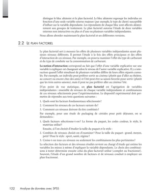 122 Analyse de données avec SPSS
distingue le bloc aléatoire et le plan factoriel. Le bloc aléatoire regroupe les individus en
fonction d’une seule variable externe majeure (par exemple, le type de client) susceptible
d’inﬂuer sur la variable dépendante. Les répondants de chaque bloc sont affectés aléatoi-
rement aux groupes de traitement. Le plan factoriel autorise l’étude de deux variables
externes non interactives ou plus et d’une ou plusieurs variables indépendantes.
Nous allons aborder maintenant le plan factoriel et ses différentes versions.
2.2 LE PLAN FACTORIEL
Le plan factoriel sert à mesurer les effets de plusieurs variables indépendantes ayant plu-
sieurs niveaux différents. Il permet l’étude à la fois des effets principaux et des effets
d’interaction de ces niveaux. Par exemple, on pourra examiner l’effet du type de carburant
et du type de conduite sur la consommation de carburant.
La notion d’interaction correspond au fait que l’effet d’une variable explicative sur une
variable à expliquer est changeant selon le niveau de l’autre variable explicative. Il y a inte-
raction quand l’effet simultané de plusieurs variables diffère de leurs effets séparés cumu-
lés. Par exemple, un individu peut préférer sortir au cinéma (plutôt que d’aller au théâtre,
au concert ou encore chez des amis) et l’été peut être sa saison favorite pour sortir (plutôt
que les trois autres saisons), mais il peut ne pas préférer aller au cinéma l’été.
D’un point de vue statistique, un plan factoriel est l’agrégation de variables
indépendantes : ensemble de niveaux de chaque variable indépendante et combinaisons
de ces niveaux sélectionnés pour l’expérimentation. Le dispositif expérimental doit per-
mettre de répondre aux trois questions suivantes :
1. Quels sont les facteurs fondamentaux sélectionnés?
2. Comment les niveaux de ces facteurs varient-ils?
3. Comment ces niveaux doivent-ils être combinés?
Par exemple, pour une étude de packaging de céréales pour petit déjeuner, on se
demandera :
1. Quels facteurs sélectionne-t-on? La forme du paquet, les codes couleur, le style, le
matériau utilisé?
Ensuite, si l’on choisit d’étudier la taille du paquet et le style :
2. Combien de niveaux choisit-on d’examiner? Pour la taille du paquet : grand, moyen,
petit? Pour le style : sport, santé, régime?
3. Croise-t-on tous ces niveaux ou seulement les combinaisons les plus pertinentes?
La sélection des facteurs et des niveaux étudiés revient au chargé d’étude qui estime les
variables les mieux à même d’expliquer la variable dépendante. Le choix des combinai-
sons à tester détermine ensuite celui du plan factoriel utilisé (complet ou fractionné).
Souvent, l’étude d’un grand nombre de facteurs et de niveaux conduit à employer un
plan fractionné.
Livre spss.book Page 122 Vendredi, 25. janvier 2008 12:04 12
 