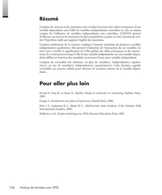 126 Analyse de données avec SPSS
Résumé
L’analyse de variance et de covariance sert à évaluer les écarts des valeurs moyennes d’une
variable dépendante sous l’effet de variables indépendantes contrôlées et, cela, en tenant
compte de l’inﬂuence de variables indépendantes non contrôlées. L’ANOVA permet
d’effectuer un test sur les moyennes de deux populations ou plus. Le test F permet de véri-
ﬁer l’hypothèse nulle qui suppose l’égalité des moyennes.
L’analyse multivariée de la variance implique l’examen simultané de plusieurs variables
indépendantes qualitatives. Elle permet l’évaluation de l’interaction de ces variables. Le
test F sert à vériﬁer la signiﬁcation de l’effet global, des effets principaux et des interac-
tions. Il y a interaction lorsque l’effet d’une variable indépendante sur une variable dépen-
dante diffère en fonction des modalités ou niveaux d’une autre variable indépendante.
L’analyse de covariable fait référence, en plus de variable(s) indépendante(s) qualita-
tive(s), au test de variable(s) indépendante(s) quantitative(s). Cette dernière, appelée
covariable, est souvent utilisée pour éliminer la variation externe de la variable dépen-
dante.
Pour aller plus loin
Evrard Y., Pras B., et Roux E., Market. Études et recherches en marketing, Nathan, Paris,
2003.
Goupy J., Introduction aux plans d’expérience, Dunod, Paris, 2006.
Hair J. F., Anderson R. L., Black W. C., Multivariate Data Analysis, 4e éd., Prentice Hall
International, Londres, 2006.
Malhotra et al., Études marketing avec SPSS, Pearson Education, Paris, 2007.
Livre spss.book Page 126 Vendredi, 25. janvier 2008 12:04 12
 