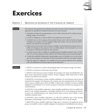 127L’analyse de variance
Exercices
5Chapitre
Exercices
EXERCICE 1 QUESTIONS DE RECHERCHE ET TYPE D’ANALYSE DE VARIANCE
* Solution 1. ANOVA à un facteur, la couleur du packaging ayant trois niveaux (rouge, vert, bleu).
2. ANOVA à un facteur, la CSP ayant cinq niveaux.
3. ANOVA à deux facteurs, le pays d’origine de la marque et le réseau de distribution, les-
quels ayant respectivement quatre niveaux (France, Espagne, Italie, États-Unis) et deux
niveaux (très sélectif, non sélectif).
4. MANOVA à trois facteurs et deux variables expliquées. Les trois facteurs sont le prix, la
notoriété de la marque et la fréquence des contacts, qui ont respectivement trois niveaux
(élevé, moyen et faible), deux (forte ou faible) et deux (forte ou faible). Les deux variables
expliquées sont l’attitude vis-à-vis de la marque et l’intention d’achat de la marque par les
consommateurs.
5. ANCOVA à trois variables explicatives : deux variables qualitatives (prix et conditionne-
ment) et une variable quantitative, covariable (attitude vis-à-vis des marques de lessive).
Le prix et le conditionnement ont respectivement deux niveaux (élevé, faible) et trois
(familial, standard, mini).
6. ANCOVA à deux variables explicatives : le style de la publicité (qui a trois niveaux,
informative, humoristique, sexy) et la covariable attitude vis-à-vis de la marque.
7. MANCOVA à deux variables explicatives (l’âge [qui a 5 niveaux] et la qualité du service
perçue [covariable]) et deux variables expliquées (la satisfaction et la ﬁdélisation des clients).
• Énoncé Pour chacune des questions de recherche suivantes, trouvez le type d’analyse de variance
approprié en spéciﬁant le nombre de facteurs avec leurs niveaux.
1. L’intention d’achat des consommateurs varie-t-elle en fonction de la couleur du pac-
kaging (rouge, vert ou bleu)?
2. La CSP (5 catégories) a-t-elle un effet sur la qualité du service perçu?
3. L’attitude vis-à-vis de la marque d’un produit de luxe varie-t-elle en fonction du pays
d’origine de la marque (France, Espagne, Italie, États-Unis) et de son réseau de distri-
bution (très sélectif ou non sélectif)?
4. L’interaction entre le prix (élevé, moyen ou faible), la notoriété de la marque (forte ou
faible) et la fréquence des contacts (forte ou faible) affecte-t-elle l’attitude vis-à-vis de
la marque et l’intention d’achat de cette marque?
5. Le niveau de prix (élevé ou faible), le conditionnement (familial, standard, mini) et l’atti-
tude vis-à-vis des marques de lessive affectent-ils l’achat de lessive par les personnes âgées?
6. Le style de la publicité (informative, humoristique, sexy) et l’attitude vis-à-vis de la mar-
que ont-ils un impact sur l’intention d’achat d’un produit solaire de cette même marque?
7. L’âge des clients (5 catégories) et la qualité du service perçue affectent-ils la satisfac-
tion et la ﬁdélisation des clients dans le secteur bancaire?
Livre spss.book Page 127 Vendredi, 25. janvier 2008 12:04 12
 