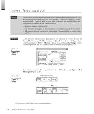 128 Analyse de données avec SPSS
EXERCICE 2 ÉTUDE DU POINT DE VENTE1
* Solution 1. Aﬁn de savoir si la décoration du magasin a une inﬂuence en fonction du sexe des
clients, il faut mener une ANOVA (voir ﬁgure 5.21). Allez dans le menu Analyse > Com-
parer les moyennes > Anova à 1 facteur. Indiquez la décoration de la boutique comme
variable dépendante et le sexe comme variable indépendante puis cliquez sur OK.
Pour effectuer un test d’homogénéité (voir ﬁgure 5.22), cliquez sur Options, Test
d’homogénéité puis sur OK.
• Énoncé Vous travaillez sur une enquête destinée à mieux comprendre les comportements d’achat
des clients d’un magasin de chaussures. Vous cherchez à identiﬁer ces clients et à connaî-
tre leur attitude à l’égard du point de vente. Vous avez collecté 400 réponses et vous vou-
lez exploiter ces données (ﬁchier « pointdevente » 1).
Le gérant du magasin souhaite savoir :
1. Si la décoration du magasin est plus importante pour les femmes que pour les hommes.
2. Si le montant dépensé par client est inﬂuencé par l’écoute régulière de médias (radio
et TV).
1. Vous trouverez ce fichier à l’adresse : http://www.pearsoneducation.fr.
Figure 5.21
Commande de
l’ANOVA à
1 facteur.
Figure 5.22
Interprétation de
l’ANOVA à
1 facteur.
Livre spss.book Page 128 Vendredi, 25. janvier 2008 12:04 12
 