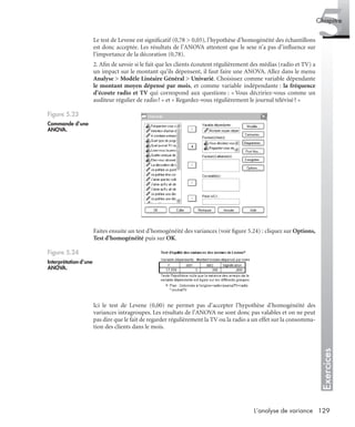129L’analyse de variance
Exercices
5Chapitre
Le test de Levene est signiﬁcatif (0,78 > 0,05), l’hypothèse d’homogénéité des échantillons
est donc acceptée. Les résultats de l’ANOVA attestent que le sexe n’a pas d’inﬂuence sur
l’importance de la décoration (0,78).
2. Aﬁn de savoir si le fait que les clients écoutent régulièrement des médias (radio et TV) a
un impact sur le montant qu’ils dépensent, il faut faire une ANOVA. Allez dans le menu
Analyse > Modèle Linéaire Général > Univarié. Choisissez comme variable dépendante
le montant moyen dépensé par mois, et comme variable indépendante : la fréquence
d’écoute radio et TV qui correspond aux questions : « Vous décririez-vous comme un
auditeur régulier de radio? » et « Regardez-vous régulièrement le journal télévisé? »
Faites ensuite un test d’homogénéité des variances (voir ﬁgure 5.24) : cliquez sur Options,
Test d’homogénéité puis sur OK.
Ici le test de Levene (0,00) ne permet pas d’accepter l’hypothèse d’homogénéité des
variances intragroupes. Les résultats de l’ANOVA ne sont donc pas valables et on ne peut
pas dire que le fait de regarder régulièrement la TV ou la radio a un effet sur la consomma-
tion des clients dans le mois.
Figure 5.23
Commande d’une
ANOVA.
Figure 5.24
Interprétation d’une
ANOVA.
Livre spss.book Page 129 Vendredi, 25. janvier 2008 12:04 12
 