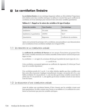 134 Analyse de données avec SPSS
(1) La corrélation linéaire
La corrélation linéaire est une statistique largement utilisée car elle synthétise l’importance
de la relation entre deux variables métriques.Le tableau 6.1 montre bien que le coefﬁcient de
corrélation est le test statistique pour mesurer le lien entre deux variables quantitatives.
Après avoir présenté les principes de la corrélation, nous procédons à une démonstration
avec la réalisation d’une corrélation multiple avec le logiciel SPSS.
1.1 LES PRINCIPES DE LA CORRÉLATION LINÉAIRE
Le coefﬁcient de corrélation de Pearson est une mesure d’association qui permet d’éta-
blir si deux variables mesurées sur le même ensemble d’observations varient de façon ana-
logue ou non.
La corrélation « r » est égale à la covariance divisée par le produit des écarts types de x et y :
r = covXY/Sx Sy
Cette corrélation correspond également au coefﬁcient de régression (b) divisé par l’écart
type de la variable dépendante :
r = b/Sy
Une corrélation proche de 1 ou de –1 en valeur absolue signiﬁe que deux variables sont
liées entre elles et peuvent s’expliquer mutuellement. Lorsque r est proche de 0, il y a une
faible corrélation. Si r est proche de +1, cela veut dire que les deux variables varient dans le
même sens. Si r est proche de –1, cela signiﬁe que les deux variables varient en sens inverse
l’une de l’autre.
1.2 LA RÉALISATION D’UNE CORRÉLATION LINÉAIRE
Avant de réaliser une corrélation linéaire, il faut s’assurer que les variables à tester sont
bien quantitatives. En effet, comme nous l’avons vu au tableau 6.1, le coefﬁcient de corré-
lation ne fonctionne que pour des variables métriques.
Tableau 6.1 : Rappel sur la nature des variables et le type d’analyse
Nature des variables Type d’analyse Test statistique
Qualitatives Tri croisé Khi-deux
Qualitatives et quantitatives ANOVA Test F
Quantitatives Régression Coefﬁcient de corrélation
Livre spss.book Page 134 Vendredi, 25. janvier 2008 12:04 12
 