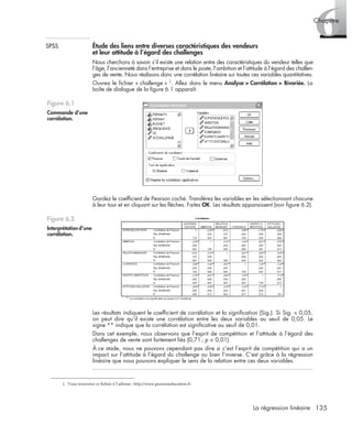 135La régression linéaire
6Chapitre
SPSS Étude des liens entre diverses caractéristiques des vendeurs
et leur attitude à l’égard des challenges
Nous cherchons à savoir s’il existe une relation entre des caractéristiques du vendeur telles que
l’âge, l’ancienneté dans l’entreprise et dans le poste, l’ambition et l’attitude à l’égard des challen-
ges de vente. Nous réalisons donc une corrélation linéaire sur toutes ces variables quantitatives.
Ouvrez le ﬁchier « challenge » 1. Allez dans le menu Analyse > Corrélation > Bivariée. La
boîte de dialogue de la ﬁgure 6.1 apparaît.
Gardez le coefﬁcient de Pearson coché. Transférez les variables en les sélectionnant chacune
à leur tour et en cliquant sur les ﬂèches. Faites OK. Les résultats apparaissent (voir ﬁgure 6.2).
Les résultats indiquent le coefﬁcient de corrélation et la signiﬁcation (Sig.). Si Sig. < 0,05,
on peut dire qu’il existe une corrélation entre les deux variables au seuil de 0,05. Le
signe ** indique que la corrélation est signiﬁcative au seuil de 0,01.
Dans cet exemple, nous observons que l’esprit de compétition et l’attitude à l’égard des
challenges de vente sont fortement liés (0,71; p < 0,01).
À ce stade, nous ne pouvons cependant pas dire si c’est l’esprit de compétition qui a un
impact sur l’attitude à l’égard du challenge ou bien l’inverse. C’est grâce à la régression
linéaire que nous pouvons expliquer le sens de la relation entre ces deux variables.
1. Vous trouverez ce fichier à l’adresse : http://www.pearsoneducation.fr.
Figure 6.1
Commande d’une
corrélation.
Figure 6.2
Interprétation d’une
corrélation.
Livre spss.book Page 135 Vendredi, 25. janvier 2008 12:04 12
 