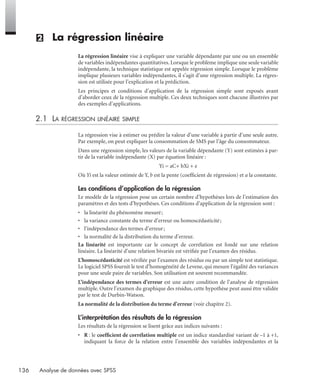 136 Analyse de données avec SPSS
(2) La régression linéaire
La régression linéaire vise à expliquer une variable dépendante par une ou un ensemble
de variables indépendantes quantitatives. Lorsque le problème implique une seule variable
indépendante, la technique statistique est appelée régression simple. Lorsque le problème
implique plusieurs variables indépendantes, il s’agit d’une régression multiple. La régres-
sion est utilisée pour l’explication et la prédiction.
Les principes et conditions d’application de la régression simple sont exposés avant
d’aborder ceux de la régression multiple. Ces deux techniques sont chacune illustrées par
des exemples d’applications.
2.1 LA RÉGRESSION LINÉAIRE SIMPLE
La régression vise à estimer ou prédire la valeur d’une variable à partir d’une seule autre.
Par exemple, on peut expliquer la consommation de SMS par l’âge du consommateur.
Dans une régression simple, les valeurs de la variable dépendante (Y) sont estimées à par-
tir de la variable indépendante (X) par équation linéaire :
Yi = aC+ bXi + e
Où Yi est la valeur estimée de Y, b est la pente (coefﬁcient de régression) et a la constante.
Les conditions d’application de la régression
Le modèle de la régression pose un certain nombre d’hypothèses lors de l’estimation des
paramètres et des tests d’hypothèses. Ces conditions d’application de la régression sont :
• la linéarité du phénomène mesuré;
• la variance constante du terme d’erreur ou homoscédasticité;
• l’indépendance des termes d’erreur;
• la normalité de la distribution du terme d’erreur.
La linéarité est importante car le concept de corrélation est fondé sur une relation
linéaire. La linéarité d’une relation bivariée est vériﬁée par l’examen des résidus.
L’homoscédasticité est vériﬁée par l’examen des résidus ou par un simple test statistique.
Le logiciel SPSS fournit le test d’homogénéité de Levene, qui mesure l’égalité des variances
pour une seule paire de variables. Son utilisation est souvent recommandée.
L’indépendance des termes d’erreur est une autre condition de l’analyse de régression
multiple. Outre l’examen du graphique des résidus, cette hypothèse peut aussi être validée
par le test de Durbin-Watson.
La normalité de la distribution du terme d’erreur (voir chapitre 2).
L’interprétation des résultats de la régression
Les résultats de la régression se lisent grâce aux indices suivants :
• R : le coefﬁcient de corrélation multiple est un indice standardisé variant de –1 à +1,
indiquant la force de la relation entre l’ensemble des variables indépendantes et la
Livre spss.book Page 136 Vendredi, 25. janvier 2008 12:04 12
 