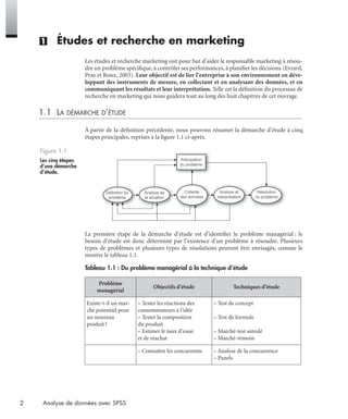 2 Analyse de données avec SPSS
(1) Études et recherche en marketing
Les études et recherche marketing ont pour but d’aider le responsable marketing à résou-
dre un problème spéciﬁque, à contrôler ses performances, à planiﬁer les décisions (Evrard,
Pras et Roux, 2003). Leur objectif est de lier l’entreprise à son environnement en déve-
loppant des instruments de mesure, en collectant et en analysant des données, et en
communiquant les résultats et leur interprétation. Telle est la déﬁnition du processus de
recherche en marketing qui nous guidera tout au long des huit chapitres de cet ouvrage.
1.1 LA DÉMARCHE D’ÉTUDE
À partir de la déﬁnition précédente, nous pouvons résumer la démarche d’étude à cinq
étapes principales, reprises à la ﬁgure 1.1 ci-après.
La première étape de la démarche d’étude est d’identiﬁer le problème managérial : le
besoin d’étude est donc déterminé par l’existence d’un problème à résoudre. Plusieurs
types de problèmes et plusieurs types de résolutions peuvent être envisagés, comme le
montre le tableau 1.1.
Figure 1.1
Les cinq étapes
d’une démarche
d’étude.
Tableau 1.1 : Du problème managérial à la technique d’étude
Problème
managérial
Objectifs d’étude Techniques d’étude
Existe-t-il un mar-
ché potentiel pour
un nouveau
produit?
– Tester les réactions des
consommateurs à l’idée
– Tester la composition
du produit
– Estimer le taux d’essai
et de réachat
– Test de concept
– Test de formule
– Marché-test simulé
– Marché-témoin
– Connaître les concurrents – Analyse de la concurrence
– Panels
Définition du
problème
Analyse de
la situation
Collecte
des données
Analyse et
interprétation
Résolution
du problème
Anticipation
du problème
Livre spss.book Page 2 Vendredi, 25. janvier 2008 12:04 12
 