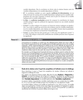 137La régression linéaire
6Chapitre
variable dépendante. Plus la corrélation est élevée, plus la relation linéaire entre les
variables indépendantes et la variable dépendante est élevée.
• R2 : la corrélation multiple au carré, appelée coefﬁcient de détermination, est un
indice de la part de variance de la variable dépendante expliquée par les variables indé-
pendantes qui sont dans l’équation. Il donne ainsi la part de variance de la variable
expliquée par la variable indépendante.
• Le Bêta : ce coefﬁcient standardisé permet de comparer la contribution de chaque
variable puisqu’il s’agit du coefﬁcient de régression ramené sur une échelle standard
(entre –1 et +1).
• Le test F : sa valeur indique si la variance ou l’ajout de variance expliquée est signiﬁca-
tive, c’est-à-dire si, quelle que soit la force de la relation entre les variables indépendan-
tes et la variable dépendante, cette relation est susceptible d’exister dans la population
et n’est pas due simplement au hasard de l’échantillonnage.
• Le test t : sa valeur doit être plus grande que 2 (1,96) pour être signiﬁcative (notée** à
p < 0,05). Elle indique si chacun des coefﬁcients des variables présentes dans l’équation
est signiﬁcatif.
* Focus 6.1 • Concomitance et corrélation
Concomitance et corrélation ne veulent pas dire obligatoirement relation de cause à effet. Il
faut d’abord comprendre le lien de causalité entre la variable explicative et la ou les variables
expliquées, vériﬁer expérimentalement la solidité du lien (via les méthodes de régression), et
seulement alors s’en servir en explicatif ou en prévisionnel. Le risque sinon est de mettre en évi-
dence une relation forte entre deux grandeurs n’ayant aucune relation de cause à effet, mais
simplement reliées toutes les deux pour des raisons très différentes à une même troisième.
Par exemple, on cite fréquemment l’exemple de la bonne corrélation entre le nombre de meur-
tres par an en Grande-Bretagne et la consommation de chocolat; de là à en conclure que la
consommation de chocolat rend agressif! (alors que les deux varient en fonction de la popula-
tion, et si on neutralise cet effet, il n’y a aucune corrélation, à population ﬁxée, entre la crimi-
nalité et la consommation de chocolat!). Ce risque est particulièrement présent lorsque l’on
adopte des méthodes de type pas à pas, en introduisant les variables « explicatives » unique-
ment en fonction de critères de performance et non pas en analysant sur un plan conceptuel la
relation de cause à effet.
SPSS Étude de la relation entre l’esprit de compétition et l’attitude envers le challenge
Nous cherchons à savoir si l’esprit de compétition du vendeur inﬂuence son attitude à
l’égard du challenge de vente.
Pour obtenir une régression linéaire simple, allez dans le menu Analyse > Régression >
Linéaire. La boîte de dialogue de la ﬁgure 6.3 apparaît. Transférez les variables en les
sélectionnant chacune à leur tour et en cliquant sur les ﬂèches. Mettez la variable à expliquer
dans Variable dépendante, la variable explicative dans Variables explicatives.
Le premier tableau récapitule les variables explicatives prises en compte dans le modèle.
Ici, il n’y a qu’une seule variable puisque nous travaillons sur une régression simple.
Le troisième tableau indique si le modèle est signiﬁcatif ou non. Dans ce cas-ci, le modèle
obtenu est signiﬁcatif (p < 0,05), le lien entre l’esprit de compétition et l’attitude du vendeur
à l’égard des challenges de vente est signiﬁcatif (t = 26,34 > 2) et positif (R2 ou coefﬁcient
standardisé de 0,50) [voir le premier tableau de la ﬁgure 6.4].
Livre spss.book Page 137 Vendredi, 25. janvier 2008 12:04 12
 