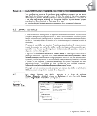 139La régression linéaire
6Chapitre
* Focus 6.2 • De la nécessité d’observer les données au préalable
Tout travail de type recherche de corrélation et de modélisation commence par une séance
approfondie de statistique descriptive. Avant de faire des calculs de régression, regardons
attentivement les données. Il faut en particulier se méﬁer des points aberrants, susceptibles de
« tirer » les coefﬁcients de régression, ou d’un nuage de points organisé en deux paquets
orientés suivant deux directions, ou d’autres cas de ce type.
Ce travail se fait par l’examen des résidus comme nous allons maintenant le découvrir.
2.2 L’EXAMEN DES RÉSIDUS
L’estimation réalisée par l’équation de régression n’atteint habituellement pas l’exactitude
complète. D’un point de vue géométrique, les points des données ne se retrouvent pas sur
la ligne droite spéciﬁée par l’équation de régression. Les résidus représentent les différen-
ces sur les variables prédites; ils constituent un indicateur de performance de la droite de
régression.
L’examen de ces résidus sert à estimer l’exactitude des estimations. Il est donc recom-
mandé de demander une analyse des résidus avec des graphiques qui fournissent des aper-
çus utiles pour s’assurer que les hypothèses fondamentales et la qualité du modèle de
régression ont bien été respectées.
L’hypothèse de distribution normale du terme d’erreur est vériﬁée par l’observation du
graphique des résidus. L’hypothèse d’une valeur constante de la variance du terme d’erreur
(homoscédasticité) est validée à l’aide du graphique des résidus en fonction des valeurs esti-
mées de la variable dépendante. Si la conﬁguration n’est pas aléatoire, la variance du terme
d’erreur n’est pas constante. La variation des variances des termes d’erreur doit être com-
prise entre –3 et +3. Ce graphique sert aussi à vériﬁer une autre condition importante :
l’absence de corrélation ou indépendance entre les termes d’erreur.
L’exemple suivant montre comment demander un examen des résidus avec le logiciel
SPSS et comment interpréter les résultats de ce diagnostic.
SPSS Pour obtenir l’examen des résidus, retournez à la boîte de dialogue
(Analyse > Régression > Linéaire), cliquez sur Statistiques et, dans l’encadré Résidus,
cochez Diagnostic des observations (voir ﬁgure 6.6).
Figure 6.6
Demande d’un
tableau des résidus.
Livre spss.book Page 139 Vendredi, 25. janvier 2008 12:04 12
 