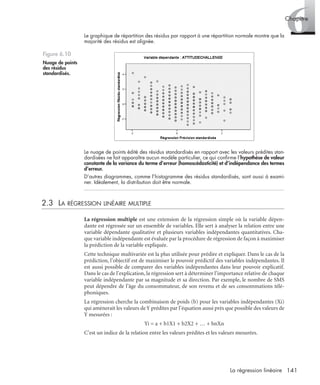 141La régression linéaire
6Chapitre
Le graphique de répartition des résidus par rapport à une répartition normale montre que la
majorité des résidus est alignée.
Le nuage de points édité des résidus standardisés en rapport avec les valeurs prédites stan-
dardisées ne fait apparaître aucun modèle particulier, ce qui conﬁrme l’hypothèse de valeur
constante de la variance du terme d’erreur (homoscédasticité) et d’indépendance des termes
d’erreur.
D’autres diagrammes, comme l’histogramme des résidus standardisés, sont aussi à exami-
ner. Idéalement, la distribution doit être normale.
2.3 LA RÉGRESSION LINÉAIRE MULTIPLE
La régression multiple est une extension de la régression simple où la variable dépen-
dante est régressée sur un ensemble de variables. Elle sert à analyser la relation entre une
variable dépendante qualitative et plusieurs variables indépendantes quantitatives. Cha-
que variable indépendante est évaluée par la procédure de régression de façon à maximiser
la prédiction de la variable expliquée.
Cette technique multivariée est la plus utilisée pour prédire et expliquer. Dans le cas de la
prédiction, l’objectif est de maximiser le pouvoir prédictif des variables indépendantes. Il
est aussi possible de comparer des variables indépendantes dans leur pouvoir explicatif.
Dans le cas de l’explication, la régression sert à déterminer l’importance relative de chaque
variable indépendante par sa magnitude et sa direction. Par exemple, le nombre de SMS
peut dépendre de l’âge du consommateur, de son revenu et de ses consommations télé-
phoniques.
La régression cherche la combinaison de poids (b) pour les variables indépendantes (Xi)
qui amènerait les valeurs de Y prédites par l’équation aussi près que possible des valeurs de
Y mesurées :
Yi = a + b1X1 + b2X2 + … + bnXn
C’est un indice de la relation entre les valeurs prédites et les valeurs mesurées.
Figure 6.10
Nuage de points
des résidus
standardisés.
Livre spss.book Page 141 Vendredi, 25. janvier 2008 12:04 12
 