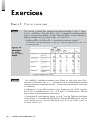 146 Analyse de données avec SPSS
Exercices
EXERCICE 1 ÉTUDE DU POINT DE VENTE
* Solution 1. Les variables les plus reliées au montant moyen dépensé par mois sont le niveau d’étu-
des (0,66) et le revenu du foyer (0,83). L’intention d’achat est plus faiblement corrélée au
montant moyen dépensé par mois. Le signe ** indique que la corrélation est signiﬁcative
au seuil de 0,01.
La taille du foyer n’est pas reliée au montant moyen dépensé par mois. En effet, la corréla-
tion de 0,03 n’est pas signiﬁcative, il n’y a pas de signe ** à l’intersection de « Taille du
foyer » et de « Montant moyen dépensé par mois ».
2. Comme pour le montant moyen dépensé par mois, l’intention d’achat est aussi liée au
niveau d’études et n’est pas liée à la taille du foyer. Toutefois, à la différence du montant
moyen dépensé par mois, l’intention d’achat et le niveau de revenus du foyer ne sont pas
fortement corrélés (0,28).
• Énoncé Une étude sur la clientèle d’un magasin vise à mieux comprendre les clients et notam-
ment les variables liées à l’intention d’achat. Voici les résultats de la corrélation multiple
entre le montant moyen dépensé par mois, l’intention d’achat, le niveau d’études, la
taille du foyer et le niveau de revenus du foyer (voir ﬁgure 6.17).
1. Quelles variables sont le plus reliées au montant moyen dépensé par mois?
2. Ces variables sont-elles différentes de celles qui sont reliées à l’intention d’achat dans
le point de vente?
Figure 6.17
Interprétation
des résultats
d’unecorrélation
multiple.
Livre spss.book Page 146 Vendredi, 25. janvier 2008 12:04 12
 