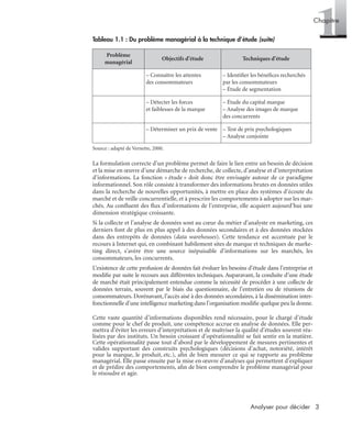 3Analyser pour décider
1Chapitre
Source : adapté de Vernette, 2000.
La formulation correcte d’un problème permet de faire le lien entre un besoin de décision
et la mise en œuvre d’une démarche de recherche, de collecte, d’analyse et d’interprétation
d’informations. La fonction « étude » doit donc être envisagée autour de ce paradigme
informationnel. Son rôle consiste à transformer des informations brutes en données utiles
dans la recherche de nouvelles opportunités, à mettre en place des systèmes d’écoute du
marché et de veille concurrentielle, et à prescrire les comportements à adopter sur les mar-
chés. Au conﬂuent des ﬂux d’informations de l’entreprise, elle acquiert aujourd’hui une
dimension stratégique croissante.
Si la collecte et l’analyse de données sont au cœur du métier d’analyste en marketing, ces
derniers font de plus en plus appel à des données secondaires et à des données stockées
dans des entrepôts de données (data warehouses). Cette tendance est accentuée par le
recours à Internet qui, en combinant habilement sites de marque et techniques de marke-
ting direct, s’avère être une source inépuisable d’informations sur les marchés, les
consommateurs, les concurrents.
L’existence de cette profusion de données fait évoluer les besoins d’étude dans l’entreprise et
modiﬁe par suite le recours aux différentes techniques. Auparavant, la conduite d’une étude
de marché était principalement entendue comme la nécessité de procéder à une collecte de
données terrain, souvent par le biais du questionnaire, de l’entretien ou de réunions de
consommateurs. Dorénavant, l’accès aisé à des données secondaires, à la dissémination inter-
fonctionnelle d’une intelligence marketing dans l’organisation modiﬁe quelque peu la donne.
Cette vaste quantité d’informations disponibles rend nécessaire, pour le chargé d’étude
comme pour le chef de produit, une compétence accrue en analyse de données. Elle per-
mettra d’éviter les erreurs d’interprétation et de maîtriser la qualité d’études souvent réa-
lisées par des instituts. Un besoin croissant d’opérationnalité se fait sentir en la matière.
Cette opérationnalité passe tout d’abord par le développement de mesures pertinentes et
valides supportant des construits psychologiques (décisions d’achat, notoriété, intérêt
pour la marque, le produit, etc.), aﬁn de bien mesurer ce qui se rapporte au problème
managérial. Elle passe ensuite par la mise en œuvre d’analyses qui permettent d’expliquer
et de prédire des comportements, aﬁn de bien comprendre le problème managérial pour
le résoudre et agir.
– Connaître les attentes
des consommateurs
– Identiﬁer les bénéﬁces recherchés
par les consommateurs
– Étude de segmentation
– Détecter les forces
et faiblesses de la marque
– Étude du capital marque
– Analyse des images de marque
des concurrents
– Déterminer un prix de vente – Test de prix psychologiques
– Analyse conjointe
Tableau 1.1 : Du problème managérial à la technique d’étude (suite)
Problème
managérial
Objectifs d’étude Techniques d’étude
Livre spss.book Page 3 Vendredi, 25. janvier 2008 12:04 12
 