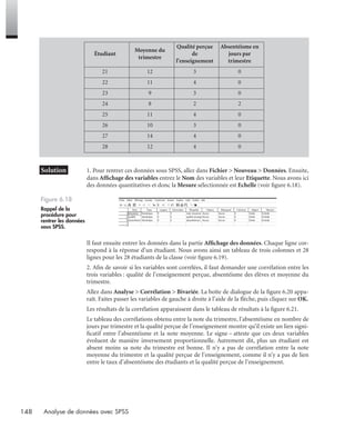 148 Analyse de données avec SPSS
* Solution 1. Pour rentrer ces données sous SPSS, allez dans Fichier > Nouveau > Données. Ensuite,
dans Afﬁchage des variables entrez le Nom des variables et leur Etiquette. Nous avons ici
des données quantitatives et donc la Mesure sélectionnée est Echelle (voir ﬁgure 6.18).
Il faut ensuite entrer les données dans la partie Afﬁchage des données. Chaque ligne cor-
respond à la réponse d’un étudiant. Nous avons ainsi un tableau de trois colonnes et 28
lignes pour les 28 étudiants de la classe (voir ﬁgure 6.19).
2. Aﬁn de savoir si les variables sont corrélées, il faut demander une corrélation entre les
trois variables : qualité de l’enseignement perçue, absentéisme des élèves et moyenne du
trimestre.
Allez dans Analyse > Corrélation > Bivariée. La boîte de dialogue de la ﬁgure 6.20 appa-
raît. Faites passer les variables de gauche à droite à l’aide de la ﬂèche, puis cliquez sur OK.
Les résultats de la corrélation apparaissent dans le tableau de résultats à la ﬁgure 6.21.
Le tableau des corrélations obtenu entre la note du trimestre, l’absentéisme en nombre de
jours par trimestre et la qualité perçue de l’enseignement montre qu’il existe un lien signi-
ﬁcatif entre l’absentéisme et la note moyenne. Le signe – atteste que ces deux variables
évoluent de manière inversement proportionnelle. Autrement dit, plus un étudiant est
absent moins sa note du trimestre est bonne. Il n’y a pas de corrélation entre la note
moyenne du trimestre et la qualité perçue de l’enseignement, comme il n’y a pas de lien
entre le taux d’absentéisme des étudiants et la qualité perçue de l’enseignement.
Étudiant
Moyenne du
trimestre
Qualité perçue
de
l’enseignement
Absentéisme en
jours par
trimestre
21 12 3 0
22 11 4 0
23 9 3 0
24 8 2 2
25 11 4 0
26 10 3 0
27 14 4 0
28 12 4 0
Figure 6.18
Rappel de la
procédure pour
rentrer les données
sous SPSS.
Livre spss.book Page 148 Vendredi, 25. janvier 2008 12:04 12
 