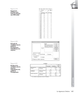 149La régression linéaire
Exercices
6Chapitre
Figure 6.19
Rappel de la
procédure pour
rentrer les données
sous SPSS (suite).
Figure 6.20
Demande de
corrélation entre la
qualité de
l’enseignement,
l’absentéisme et la
moyenne.
Figure 6.21
Résultats de la
corrélation entre la
moyenne,
l’absentéisme et la
qualité de
l’enseignement.
Livre spss.book Page 149 Vendredi, 25. janvier 2008 12:04 12
 