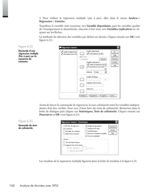 150 Analyse de données avec SPSS
3. Pour réaliser la régression multiple (pas à pas), allez dans le menu Analyse >
Régression > Linéaire.
Transférez la variable note moyenne vers Variable dépendante, puis les variables qualité
de l’enseignement et absentéisme, chacune à leur tour, vers Variables explicatives en cli-
quant sur les ﬂèches.
La méthode de sélection des variables par défaut est choisie. Cliquez ensuite sur OK (voir
ﬁgure 6.22).
Avant de lancer la commande de régression, la non-colinéarité entre les variables indépen-
dantes doit être vériﬁée. Pour ceci, il faut faire des tests de colinéarité. Retournez dans la
boîte de dialogue puis cliquez sur Statistiques, Tests de colinéarité. Cliquez ensuite sur
Poursuivre et OK (voir ﬁgure 6.23).
Les résultats de la régression multiple ﬁgurent dans la boîte de résultats à la ﬁgure 6.24.
Figure 6.22
Demande d’une
régression multiple
(Pas à pas) sur la
moyenne du
trimestre.
Figure 6.23
Demande de tests
de colinéarité.
Livre spss.book Page 150 Vendredi, 25. janvier 2008 12:04 12
 