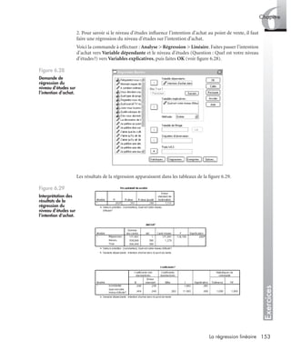 153La régression linéaire
Exercices
6Chapitre
2. Pour savoir si le niveau d’études inﬂuence l’intention d’achat au point de vente, il faut
faire une régression du niveau d’études sur l’intention d’achat.
Voici la commande à effectuer : Analyse > Régression > Linéaire. Faites passer l’intention
d’achat vers Variable dépendante et le niveau d’études (Question : Quel est votre niveau
d’études?) vers Variables explicatives, puis faites OK (voir ﬁgure 6.28).
Les résultats de la régression apparaissent dans les tableaux de la ﬁgure 6.29.
Figure 6.28
Demande de
régression du
niveau d’études sur
l’intention d’achat.
Figure 6.29
Interprétation des
résultats de la
régression du
niveau d’études sur
l’intention d’achat.
Livre spss.book Page 153 Vendredi, 25. janvier 2008 12:04 12
 
