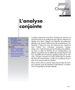 155
7L’analyse
conjointe
L’analyse conjointe est une forme d’analyse de variance qui
permet de mesurer les préférences des individus relatives aux
attributs d’un objet. L’objectif est d’identiﬁer les préférences
globales et de mesurer l’effet conjoint de caractéristiques. Par
exemple, il s’agira de cerner les critères les plus importants
dans l’achat d’un ordinateur (puissance, marque,
design, etc.). Cette technique permet d’expliquer les préféren-
ces pour un objet en fonction de ses caractéristiques, de
déduire l’importance de ces différentes caractéristiques et de
leurs modalités dans l’évaluation globale portée par les indi-
vidus. L’analyse conjointe est surtout utilisée dans le contexte
des biens de consommation, où elle sert à améliorer les pro-
duits ou les services selon les résultats.
Nous verrons dans un premier temps les principes de l’ana-
lyse conjointe avant de présenter le déroulement, la réalisa-
tion et l’interprétation de cette méthode.
1. Les principes
de l’analyse conjointe ..............156
2. La préparation
de l’analyse conjointe ..............158
3. L’interprétation de l’analyse......164
Exercices
1. Étude sur la consommation
de thé – création de plan
d’expérience et de scénario......172
2. Étude sur la consommation
de thé Calcul des préférences
des consommateurs .................174
Chapitre
Livre spss.book Page 155 Vendredi, 25. janvier 2008 12:04 12
 