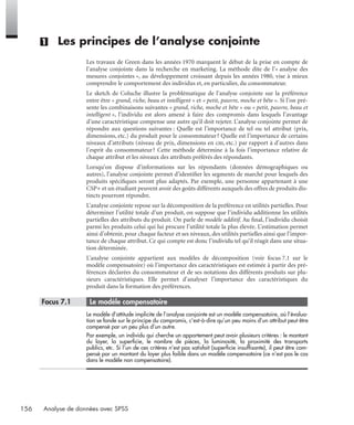 156 Analyse de données avec SPSS
(1) Les principes de l’analyse conjointe
Les travaux de Green dans les années 1970 marquent le début de la prise en compte de
l’analyse conjointe dans la recherche en marketing. La méthode dite de l’« analyse des
mesures conjointes », au développement croissant depuis les années 1980, vise à mieux
comprendre le comportement des individus et, en particulier, du consommateur.
Le sketch de Coluche illustre la problématique de l’analyse conjointe sur la préférence
entre être « grand, riche, beau et intelligent » et « petit, pauvre, moche et bête ». Si l’on pré-
sente les combinaisons suivantes « grand, riche, moche et bête » ou « petit, pauvre, beau et
intelligent », l’individu est alors amené à faire des compromis dans lesquels l’avantage
d’une caractéristique compense une autre qu’il doit rejeter. L’analyse conjointe permet de
répondre aux questions suivantes : Quelle est l’importance de tel ou tel attribut (prix,
dimensions, etc.) du produit pour le consommateur? Quelle est l’importance de certains
niveaux d’attributs (niveau de prix, dimensions en cm, etc.) par rapport à d’autres dans
l’esprit du consommateur? Cette méthode détermine à la fois l’importance relative de
chaque attribut et les niveaux des attributs préférés des répondants.
Lorsqu’on dispose d’informations sur les répondants (données démographiques ou
autres), l’analyse conjointe permet d’identiﬁer les segments de marché pour lesquels des
produits spéciﬁques seront plus adaptés. Par exemple, une personne appartenant à une
CSP+ et un étudiant peuvent avoir des goûts différents auxquels des offres de produits dis-
tincts pourront répondre.
L’analyse conjointe repose sur la décomposition de la préférence en utilités partielles. Pour
déterminer l’utilité totale d’un produit, on suppose que l’individu additionne les utilités
partielles des attributs du produit. On parle de modèle additif. Au ﬁnal, l’individu choisit
parmi les produits celui qui lui procure l’utilité totale la plus élevée. L’estimation permet
ainsi d’obtenir, pour chaque facteur et ses niveaux, des utilités partielles ainsi que l’impor-
tance de chaque attribut. Ce qui compte est donc l’individu tel qu’il réagit dans une situa-
tion déterminée.
L’analyse conjointe appartient aux modèles de décomposition (voir focus 7.1 sur le
modèle compensatoire) où l’importance des caractéristiques est estimée à partir des pré-
férences déclarées du consommateur et de ses notations des différents produits sur plu-
sieurs caractéristiques. Elle permet d’analyser l’importance des caractéristiques du
produit dans la formation des préférences.
* Focus 7.1 • Le modèle compensatoire
Le modèle d’attitude implicite de l’analyse conjointe est un modèle compensatoire, où l’évalua-
tion se fonde sur le principe du compromis, c’est-à-dire qu’un peu moins d’un attribut peut être
compensé par un peu plus d’un autre.
Par exemple, un individu qui cherche un appartement peut avoir plusieurs critères : le montant
du loyer, la superﬁcie, le nombre de pièces, la luminosité, la proximité des transports
publics, etc. Si l’un de ces critères n’est pas satisfait (superﬁcie insufﬁsante), il peut être com-
pensé par un montant du loyer plus faible dans un modèle compensatoire (ce n’est pas le cas
dans le modèle non compensatoire).
Livre spss.book Page 156 Vendredi, 25. janvier 2008 12:04 12
 