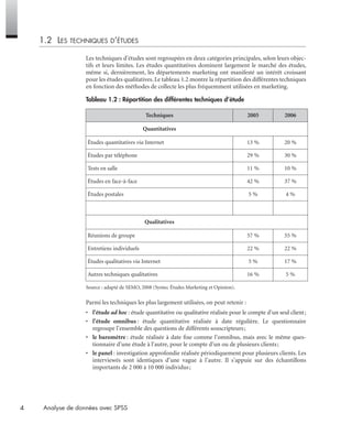 4 Analyse de données avec SPSS
1.2 LES TECHNIQUES D’ÉTUDES
Les techniques d’études sont regroupées en deux catégories principales, selon leurs objec-
tifs et leurs limites. Les études quantitatives dominent largement le marché des études,
même si, dernièrement, les départements marketing ont manifesté un intérêt croissant
pour les études qualitatives. Le tableau 1.2 montre la répartition des différentes techniques
en fonction des méthodes de collecte les plus fréquemment utilisées en marketing.
Source : adapté de SEMO, 2008 (Syntec Études Marketing et Opinion).
Parmi les techniques les plus largement utilisées, on peut retenir :
• l’étude ad hoc : étude quantitative ou qualitative réalisée pour le compte d’un seul client;
• l’étude omnibus : étude quantitative réalisée à date régulière. Le questionnaire
regroupe l’ensemble des questions de différents souscripteurs;
• le baromètre : étude réalisée à date ﬁxe comme l’omnibus, mais avec le même ques-
tionnaire d’une étude à l’autre, pour le compte d’un ou de plusieurs clients;
• le panel : investigation approfondie réalisée périodiquement pour plusieurs clients. Les
interviewés sont identiques d’une vague à l’autre. Il s’appuie sur des échantillons
importants de 2 000 à 10 000 individus;
Tableau 1.2 : Répartition des différentes techniques d’étude
Techniques 2005 2006
Quantitatives
Études quantitatives via Internet 13 % 20 %
Études par téléphone 29 % 30 %
Tests en salle 11 % 10 %
Études en face-à-face 42 % 37 %
Études postales 5 % 4 %
Qualitatives
Réunions de groupe 57 % 55 %
Entretiens individuels 22 % 22 %
Études qualitatives via Internet 5 % 17 %
Autres techniques qualitatives 16 % 5 %
Livre spss.book Page 4 Vendredi, 25. janvier 2008 12:04 12
 