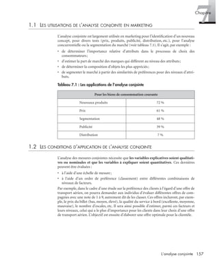 157L’analyse conjointe
7Chapitre
1.1 LES UTILISATIONS DE L’ANALYSE CONJOINTE EN MARKETING
L’analyse conjointe est largement utilisée en marketing pour l’identiﬁcation d’un nouveau
concept, pour divers tests (prix, produits, publicité, distribution, etc.), pour l’analyse
concurrentielle ou la segmentation du marché (voir tableau 7.1). Il s’agit, par exemple :
• de déterminer l’importance relative d’attributs dans le processus de choix des
consommateurs;
• d’estimer la part de marché des marques qui diffèrent au niveau des attributs;
• de déterminer la composition d’objets les plus appréciés;
• de segmenter le marché à partir des similarités de préférences pour des niveaux d’attri-
buts.
1.2 LES CONDITIONS D’APPLICATION DE L’ANALYSE CONJOINTE
L’analyse des mesures conjointes nécessite que les variables explicatives soient qualitati-
ves ou nominales et que les variables à expliquer soient quantitatives. Ces dernières
peuvent être évaluées :
• à l’aide d’une échelle de mesure;
• à l’aide d’un ordre de préférence (classement) entre différentes combinaisons de
niveaux de facteurs.
Par exemple, dans le cadre d’une étude sur la préférence des clients à l’égard d’une offre de
transport aérien, on pourra demander aux individus d’évaluer différentes offres de com-
pagnies avec une note de 1 à 9, autrement dit de les classer. Ces offres incluront, par exem-
ple, le prix du billet (bas, moyen, élevé), la qualité du service à bord (excellente, moyenne,
mauvaise), le nombre d’escales, etc. Il sera ainsi possible d’estimer, parmi ces facteurs et
leurs niveaux, celui qui a le plus d’importance pour les clients dans leur choix d’une offre
de transport aérien. L’objectif est ensuite d’élaborer une offre optimale pour la clientèle.
Tableau 7.1 : Les applications de l’analyse conjointe
Pour les biens de consommation courante
Nouveaux produits 72 %
Prix 61 %
Segmentation 48 %
Publicité 39 %
Distribution 7 %
Livre spss.book Page 157 Vendredi, 25. janvier 2008 12:04 12
 