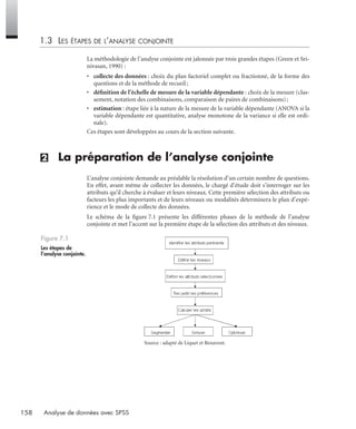158 Analyse de données avec SPSS
1.3 LES ÉTAPES DE L’ANALYSE CONJOINTE
La méthodologie de l’analyse conjointe est jalonnée par trois grandes étapes (Green et Sri-
nivasan, 1990) :
• collecte des données : choix du plan factoriel complet ou fractionné, de la forme des
questions et de la méthode de recueil;
• déﬁnition de l’échelle de mesure de la variable dépendante : choix de la mesure (clas-
sement, notation des combinaisons, comparaison de paires de combinaisons);
• estimation : étape liée à la nature de la mesure de la variable dépendante (ANOVA si la
variable dépendante est quantitative, analyse monotone de la variance si elle est ordi-
nale).
Ces étapes sont développées au cours de la section suivante.
(2) La préparation de l’analyse conjointe
L’analyse conjointe demande au préalable la résolution d’un certain nombre de questions.
En effet, avant même de collecter les données, le chargé d’étude doit s’interroger sur les
attributs qu’il cherche à évaluer et leurs niveaux. Cette première sélection des attributs ou
facteurs les plus importants et de leurs niveaux ou modalités déterminera le plan d’expé-
rience et le mode de collecte des données.
Le schéma de la ﬁgure 7.1 présente les différentes phases de la méthode de l’analyse
conjointe et met l’accent sur la première étape de la sélection des attributs et des niveaux.
Source : adapté de Liquet et Benavent.
Figure 7.1
Les étapes de
l’analyse conjointe.
Livre spss.book Page 158 Vendredi, 25. janvier 2008 12:04 12
 