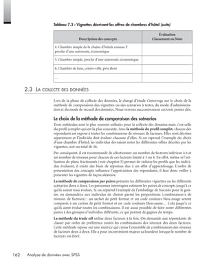 162 Analyse de données avec SPSS
2.3 LA COLLECTE DES DONNÉES
Lors de la phase de collecte des données, le chargé d’étude s’interroge sur le choix de la
méthode de comparaison des vignettes ou des scénarios à tester, du mode d’administra-
tion et du mode de recueil des données. Nous verrons successivement ces trois points clés.
Le choix de la méthode de comparaison des scénarios
Trois méthodes sont le plus souvent utilisées pour la collecte des données mais c’est celle
du proﬁl complet qui est la plus courante. Avec la méthode du proﬁl complet, chacun des
répondants est exposé à toutes les combinaisons de niveaux de facteurs. Elles sont décrites
séparément et l’individu doit évaluer chacune d’elles. Si on reprend l’exemple du choix
d’une chambre d’hôtel, les individus devraient noter les différentes offres décrites par les
vignettes, soit un total de 36.
Par conséquent, il est recommandé de sélectionner un nombre de facteurs inférieur à 6 et
un nombre de niveaux pour chacun de ces facteurs limité à 3 ou 4. En effet, même si l’uti-
lisation de plans fractionnés (voir chapitre 5) permet de réduire les proﬁls que les indivi-
dus évaluent, il existe des biais de réponses dus à un effet d’apprentissage. L’ordre de
présentation des concepts inﬂuence l’appréciation des répondants, il faut donc veiller à
présenter les vignettes de façon aléatoire.
La méthode de comparaison par paires présente les différentes vignettes ou les différents
scénarios deux à deux. Les personnes interrogées estiment les paires de concepts jusqu’à ce
qu’ils soient tous évalués. Si on reprend l’exemple de l’emballage de biscuits pour le goû-
ter, on demandera aux individus de choisir parmi les propositions (combinaison x de
niveaux de facteurs) : un sachet de petit format et un code couleurs bleu-rouge seront
comparés à un carton de petit format et un code couleurs bleu-jaune… Cela jusqu’à ce
qu’ils aient évalué toutes les combinaisons. Il est aussi possible de faire noter différentes
paires à des groupes d’individus différents, ce qui permet de gagner du temps.
La méthode du trade off utilise deux facteurs à la fois. On demande aux répondants de
classer par ordre de préférence toutes les combinaisons des niveaux des deux facteurs.
Cette méthode repose sur une matrice qui croise l’ensemble de combinaisons des niveaux
de facteurs deux à deux. Elle a pour inconvénient majeur sa lourdeur lorsque le nombre de
facteurs est élevé.
4. Chambre simple de la chaîne d’hôtels connue Y
proche d’une autoroute, économique
5. Chambre simple, proche d’une autoroute, économique
6. Chambre de luxe, centre-ville, prix élevé
…
Tableau 7.3 : Vignettes décrivant les offres de chambres d’hôtel (suite)
Description des concepts
Évaluation
Classement ou Note
Livre spss.book Page 162 Vendredi, 25. janvier 2008 12:04 12
 