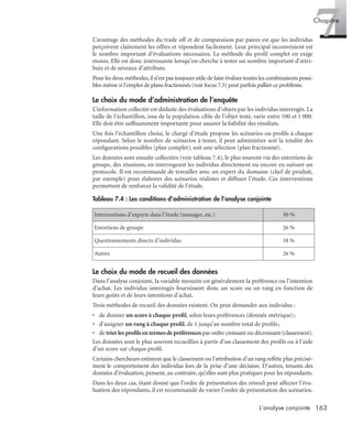 163L’analyse conjointe
7Chapitre
L’avantage des méthodes du trade off et de comparaison par paires est que les individus
perçoivent clairement les offres et répondent facilement. Leur principal inconvénient est
le nombre important d’évaluations nécessaires. La méthode du proﬁl complet en exige
moins. Elle est donc intéressante lorsqu’on cherche à tester un nombre important d’attri-
buts et de niveaux d’attributs.
Pour les deux méthodes,il n’est pas toujours utile de faire évaluer toutes les combinaisons possi-
bles même si l’emploi de plans fractionnés (voir focus 7.3) peut parfois pallier ce problème.
Le choix du mode d’administration de l’enquête
L’information collectée est déduite des évaluations d’objets par les individus interrogés. La
taille de l’échantillon, issu de la population cible de l’objet testé, varie entre 100 et 1 000.
Elle doit être sufﬁsamment importante pour assurer la ﬁabilité des résultats.
Une fois l’échantillon choisi, le chargé d’étude propose les scénarios ou proﬁls à chaque
répondant. Selon le nombre de scénarios à tester, il peut administrer soit la totalité des
conﬁgurations possibles (plan complet), soit une sélection (plan fractionné).
Les données sont ensuite collectées (voir tableau 7.4), le plus souvent via des entretiens de
groupe, des réunions, en interrogeant les individus directement ou encore en suivant un
protocole. Il est recommandé de travailler avec un expert du domaine (chef de produit,
par exemple) pour élaborer des scénarios réalistes et diffuser l’étude. Ces interventions
permettent de renforcer la validité de l’étude.
Le choix du mode de recueil des données
Dans l’analyse conjointe, la variable mesurée est généralement la préférence ou l’intention
d’achat. Les individus interrogés fournissent donc un score ou un rang en fonction de
leurs goûts et de leurs intentions d’achat.
Trois méthodes de recueil des données existent. On peut demander aux individus :
• de donner un score à chaque proﬁl, selon leurs préférences (donnée métrique);
• d’assigner un rang à chaque proﬁl, de 1 jusqu’au nombre total de proﬁls;
• de trierlesproﬁlsentermesdepréférences par ordre croissant ou décroissant (classement).
Les données sont le plus souvent recueillies à partir d’un classement des proﬁls ou à l’aide
d’un score sur chaque proﬁl.
Certains chercheurs estiment que le classement ou l’attribution d’un rang reﬂète plus précisé-
ment le comportement des individus lors de la prise d’une décision. D’autres, tenants des
données d’évaluation, pensent, au contraire, qu’elles sont plus pratiques pour les répondants.
Dans les deux cas, étant donné que l’ordre de présentation des stimuli peut affecter l’éva-
luation des répondants, il est recommandé de varier l’ordre de présentation des scénarios.
Tableau 7.4 : Les conditions d’administration de l’analyse conjointe
Interventions d’experts dans l’étude (manager, etc.) 30 %
Entretiens de groupe 26 %
Questionnements directs d’individus 18 %
Autres 26 %
Livre spss.book Page 163 Vendredi, 25. janvier 2008 12:04 12
 