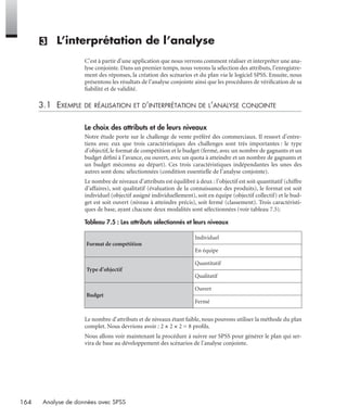164 Analyse de données avec SPSS
(3) L’interprétation de l’analyse
C’est à partir d’une application que nous verrons comment réaliser et interpréter une ana-
lyse conjointe. Dans un premier temps, nous voyons la sélection des attributs, l’enregistre-
ment des réponses, la création des scénarios et du plan via le logiciel SPSS. Ensuite, nous
présentons les résultats de l’analyse conjointe ainsi que les procédures de vériﬁcation de sa
ﬁabilité et de validité.
3.1 EXEMPLE DE RÉALISATION ET D’INTERPRÉTATION DE L’ANALYSE CONJOINTE
Le choix des attributs et de leurs niveaux
Notre étude porte sur le challenge de vente préféré des commerciaux. Il ressort d’entre-
tiens avec eux que trois caractéristiques des challenges sont très importantes : le type
d’objectif, le format de compétition et le budget (fermé, avec un nombre de gagnants et un
budget déﬁni à l’avance, ou ouvert, avec un quota à atteindre et un nombre de gagnants et
un budget méconnu au départ). Ces trois caractéristiques indépendantes les unes des
autres sont donc sélectionnées (condition essentielle de l’analyse conjointe).
Le nombre de niveaux d’attributs est équilibré à deux : l’objectif est soit quantitatif (chiffre
d’affaires), soit qualitatif (évaluation de la connaissance des produits), le format est soit
individuel (objectif assigné individuellement), soit en équipe (objectif collectif) et le bud-
get est soit ouvert (niveau à atteindre précis), soit fermé (classement). Trois caractéristi-
ques de base, ayant chacune deux modalités sont sélectionnées (voir tableau 7.5).
Le nombre d’attributs et de niveaux étant faible, nous pouvons utiliser la méthode du plan
complet. Nous devrions avoir : 2 × 2 × 2 = 8 proﬁls.
Nous allons voir maintenant la procédure à suivre sur SPSS pour générer le plan qui ser-
vira de base au développement des scénarios de l’analyse conjointe.
Tableau 7.5 : Les attributs sélectionnés et leurs niveaux
Format de compétition
Individuel
En équipe
Type d’objectif
Quantitatif
Qualitatif
Budget
Ouvert
Fermé
Livre spss.book Page 164 Vendredi, 25. janvier 2008 12:04 12
 