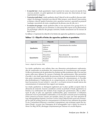 5Analyser pour décider
1Chapitre
• le marché-test : étude quantitative visant à prévoir les ventes et parts de marché d’un
nouveau produit; on parle également de marché-test pour des observations de type
expérimental en magasin;
• l’entretien individuel : étude qualitative dont l’objectif est de recueillir le discours indi-
viduel. On distingue l’entretien non directif (libre propos), semi-directif (intervention
et thèmes), directif (guide d’entretien strict, questions ouvertes), associatif ou projectif
(analogie, associations de mots, compléments de phrases, jeux de rôle, etc.);
• la réunion de groupe : étude qualitative libre et non structurée d’un groupe de 8 à 12
participants, conduite par un animateur. La discussion libre repose sur les phénomènes
de psychologie collective des groupes restreints, fondée notamment sur les travaux de
Kurt Lewin.
Le tableau 1.3 représente les objectifs et les limites des approches qualitatives et quantitatives.
Source : adapté de Vernette, 2000.
Les études qualitatives sont utilisées dans une dimension principalement exploratoire,
aﬁn de comprendre en profondeur des comportements de consommateurs par exemple.
Si elles ne permettent pas de généraliser les résultats qu’elles produisent, elles n’en sont pas
moins utiles pour dépasser les mesures d’attitudes des questionnaires. Elles permettent
d’accéder à une étude approfondie des processus liés aux comportements de consomma-
tion, grâce notamment aux entretiens et aux réunions de consommateurs, et d’accéder
plus profondément à l’explication de ces comportements, en levant le voile sur des fac-
teurs inconscients (le non-verbal, le « non-dit »), en d’autres termes le monde interne des
consommateurs et notamment leur rapport aux marques.
Les études qualitatives se distinguent également par la place qu’elles occupent dans la
démarche de recherche. Souvent considérées comme un prélude à l’étude quantitative ou
limitées à la conﬁrmation des résultats d’une enquête par questionnaire, elles se substi-
tuent de plus en plus aux approches traditionnelles, grâce notamment à l’utilisation
d’Internet et de ses potentialités multimédias, et à la nécessité croissante pour le marketing
d’être connecté au terrain. Garnier, par exemple, a lancé, il y a peu, une vaste opération de
type ethnographique baptisée Consumer Connect, dont l’objectif était avant tout d’immer-
ger les chefs de produit parmi les consommateurs et d’observer leur utilisation du produit
in situ. L’avènement d’Internet a contribué à repopulariser cette technique auprès des ins-
tituts d’étude : on peut citer l’émergence de la netnographie (voir ci-après) ou encore le
Home Use Blog (HUB), développé conjointement par Danone et la société Repères.
Tableau 1.3 : Objectifs et limites des approches qualitative et quantitative
Approche Objectifs Limites
Qualitative
Répertorier
Explorer
Générer
Comprendre
Généralisation des résultats
Quantitative
Dénombrer
Hiérarchiser
Pondérer
Résumer
Biais déclaratifs
Mémorisation des répondants
Livre spss.book Page 5 Vendredi, 25. janvier 2008 12:04 12
 