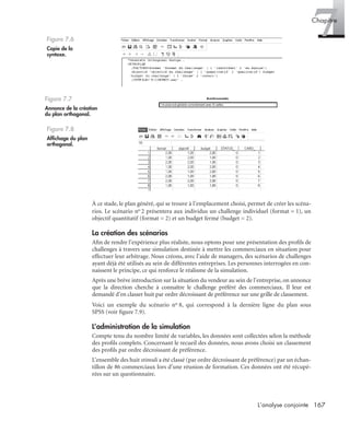 167L’analyse conjointe
7Chapitre
À ce stade, le plan généré, qui se trouve à l’emplacement choisi, permet de créer les scéna-
rios. Le scénario no 2 présentera aux individus un challenge individuel (format = 1), un
objectif quantitatif (format = 2) et un budget fermé (budget = 2).
La création des scénarios
Aﬁn de rendre l’expérience plus réaliste, nous optons pour une présentation des proﬁls de
challenges à travers une simulation destinée à mettre les commerciaux en situation pour
effectuer leur arbitrage. Nous créons, avec l’aide de managers, des scénarios de challenges
ayant déjà été utilisés au sein de différentes entreprises. Les personnes interrogées en con-
naissent le principe, ce qui renforce le réalisme de la simulation.
Après une brève introduction sur la situation du vendeur au sein de l’entreprise, on annonce
que la direction cherche à connaître le challenge préféré des commerciaux. Il leur est
demandé d’en classer huit par ordre décroissant de préférence sur une grille de classement.
Voici un exemple du scénario no 8, qui correspond à la dernière ligne du plan sous
SPSS (voir ﬁgure 7.9).
L’administration de la simulation
Compte tenu du nombre limité de variables, les données sont collectées selon la méthode
des proﬁls complets. Concernant le recueil des données, nous avons choisi un classement
des proﬁls par ordre décroissant de préférence.
L’ensemble des huit stimuli a été classé (par ordre décroissant de préférence) par un échan-
tillon de 86 commerciaux lors d’une réunion de formation. Ces données ont été récupé-
rées sur un questionnaire.
Figure 7.6
Copie de la
syntaxe.
Figure 7.7
Annonce de la création
du plan orthogonal.
Figure 7.8
Afﬁchage du plan
orthogonal.
Livre spss.book Page 167 Vendredi, 25. janvier 2008 12:04 12
 