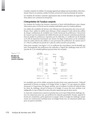 170 Analyse de données avec SPSS
L’analyse conjointe est réalisée.Un message apparaît qui indique que la procédure a bien fonc-
tionné. Dans le cas contraire, vériﬁez l’écriture correcte de la macrocommande de syntaxe.
Les résultats de l’analyse conjointe apparaissent dans la boîte Résultats du logiciel SPSS.
Nous allons voir comment les interpréter.
L’interprétation de l’analyse conjointe
Les résultats de l’analyse des mesures conjointes se lisent individuellement, pour chaque
observation, puis, à la ﬁn de tous les résultats individuels, pour les résultats globaux.
Les utilités des modalités de facteurs sont obtenues par décomposition des scores de pré-
férence. Pour valider les utilités ainsi obtenues, il faut comparer l’ordre dérivé des utilités
de chaque combinaison de modalités avec l’ordre fourni par les préférences. Cela permet
de s’assurer que les estimations des utilités fournies par les mesures conjointes permettent
bien de prédire les préférences exprimées par les individus. Le coefﬁcient tau de Kendall
ou le rhô de Spearman fournissent une mesure du degré d’association ou de corrélation
entre les ordres dérivés des utilités et ceux provenant des préférences. Ils varient entre 0
et 1. Plus le coefﬁcient est proche de 1, plus les ordres associés sont proches.
Dans notre exemple (voir ﬁgure 7.13), le coefﬁcient de concordance (tau de Kendall) qui
teste l’homogénéité des préférences des individus à l’égard des challenges étant de 0,78
(proche de 1), les résultats globaux peuvent donc être acceptés.
Les modalités qui ont les utilités moyennes les plus fortes sont respectivement : l’objectif
quantitatif, le format en équipe et le budget fermé. La ﬁgure 7.14, qui expose les utilités
moyennes et l’importance de chaque attribut, met en évidence le poids de l’objectif dans
les choix du challenge, devant le format et le budget. Si aucun des trois attributs n’est
négligeable, le type d’objectif est deux fois plus important que les deux autres.
Le choix des commerciaux se porte en premier lieu sur le type d’objectif du challenge, fac-
teur très important pour eux, qui préfèrent les objectifs quantitatifs. Ensuite, apparaît le
format de compétition, qu’ils apprécient en équipe. Enﬁn, le budget du challenge compte
moins, les commerciaux inclinant pour un budget fermé avec un classement plutôt que
pour un quota à atteindre.
Figure 7.13
Résultats de
l’analyse des
mesures conjointes.
Livre spss.book Page 170 Vendredi, 25. janvier 2008 12:04 12
 