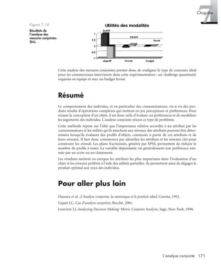171L’analyse conjointe
7Chapitre
Cette analyse des mesures conjointes permet donc de souligner le type de concours idéal
pour les commerciaux interviewés dans cette expérimentation : un challenge quantitatif,
organisé en équipe et avec un budget fermé.
Résumé
Le comportement des individus, et en particulier des consommateurs, vis-à-vis des pro-
duits résulte d’opérations complexes qui mettent en jeu perceptions et préférences. Pour
réussir la conception d’un objet, il est donc utile d’évaluer ces préférences et de modéliser
les jugements des individus. L’analyse conjointe résout ce type de problème.
Cette méthode repose sur l’idée que l’importance relative accordée à un attribut par les
consommateurs et les utilités qu’ils attachent aux niveaux des attributs peuvent être déter-
minées lorsqu’ils évaluent des proﬁls d’objets, construits à partir de ces attributs et de
leurs niveaux. Il faut donc commencer par identiﬁer les attributs et les niveaux clés pour
construire les stimuli. Les plans fractionnés, générés par SPSS, permettent de réduire le
nombre de proﬁls à tester. La variable dépendante est généralement une préférence esti-
mée par un score ou un classement.
Les résultats mettent en exergue les attributs les plus importants dans l’évaluation d’un
objet et les niveaux préférés à l’aide des utilités partielles. Ils permettent ainsi de dégager le
produit optimal aux yeux des individus.
Pour aller plus loin
Dussaix et al., L’Analyse conjointe, la statistique et le produit idéal, Ceresta, 1992.
Liquet J.C, Cas d’analyse conjointe, Broché, 2001.
Louviere J.J, Analyzing Decision Making: Metric Conjoint Analysis, Sage, New-York, 1998.
Figure 7.14
Résultats de
l’analyse des
mesures conjointes
(bis).
Livre spss.book Page 171 Vendredi, 25. janvier 2008 12:04 12
 