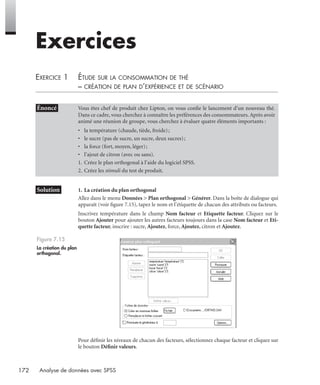 172 Analyse de données avec SPSS
Exercices
EXERCICE 1 ÉTUDE SUR LA CONSOMMATION DE THÉ
– CRÉATION DE PLAN D’EXPÉRIENCE ET DE SCÉNARIO
* Solution 1. La création du plan orthogonal
Allez dans le menu Données > Plan orthogonal > Générer. Dans la boîte de dialogue qui
apparaît (voir ﬁgure 7.15), tapez le nom et l’étiquette de chacun des attributs ou facteurs.
Inscrivez température dans le champ Nom facteur et Etiquette facteur. Cliquez sur le
bouton Ajouter pour ajouter les autres facteurs toujours dans la case Nom facteur et Eti-
quette facteur, inscrire : sucre, Ajoutez, force, Ajoutez, citron et Ajoutez.
Pour déﬁnir les niveaux de chacun des facteurs, sélectionnez chaque facteur et cliquez sur
le bouton Déﬁnir valeurs.
• Énoncé Vous êtes chef de produit chez Lipton, on vous conﬁe le lancement d’un nouveau thé.
Dans ce cadre, vous cherchez à connaître les préférences des consommateurs. Après avoir
animé une réunion de groupe, vous cherchez à évaluer quatre éléments importants :
• la température (chaude, tiède, froide);
• le sucre (pas de sucre, un sucre, deux sucres);
• la force (fort, moyen, léger);
• l’ajout de citron (avec ou sans).
1. Créez le plan orthogonal à l’aide du logiciel SPSS.
2. Créez les stimuli du test de produit.
Figure 7.15
La création du plan
orthogonal.
Livre spss.book Page 172 Vendredi, 25. janvier 2008 12:04 12
 