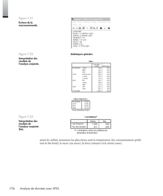 176 Analyse de données avec SPSS
ayant les utilités moyennes les plus fortes sont la température (les consommateurs préfè-
rent le thé froid), le sucre (un sucre), la force (moyen) et le citron (sans).
Figure 7.21
Écriture de la
macrocommande.
Figure 7.22
Interprétation des
résultats de
l’analyse conjointe.
Figure 7.23
Interprétation des
résultats de
l’analyse conjointe
(bis).
Livre spss.book Page 176 Vendredi, 25. janvier 2008 12:04 12
 