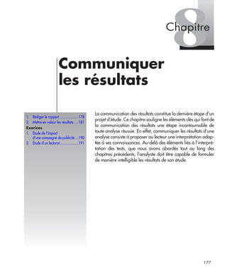 177
8Communiquer
les résultats
La communication des résultats constitue la dernière étape d’un
projet d’étude. Ce chapitre souligne les éléments clés qui font de
la communication des résultats une étape incontournable de
toute analyse réussie. En effet, communiquer les résultats d’une
analyse consiste à proposer au lecteur une interprétation adap-
tée à ses connaissances. Au-delà des éléments liés à l’interpré-
tation des tests, que nous avons abordés tout au long des
chapitres précédents, l’analyste doit être capable de formuler
de manière intelligible les résultats de son étude.
1. Rédiger le rapport ...................178
2. Mettre en valeur les résultats.....181
Exerices
1. Étude de l’impact
d’une campagne de publicité ...190
2. Étude d’un lectorat...................191
Chapitre
Livre spss.book Page 177 Vendredi, 25. janvier 2008 12:04 12
 