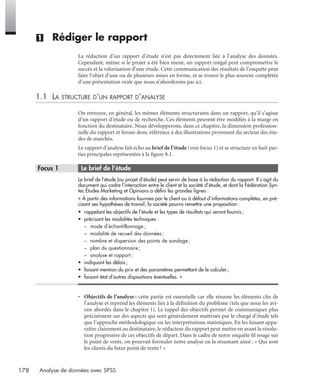 178 Analyse de données avec SPSS
(1) Rédiger le rapport
La rédaction d’un rapport d’étude n’est pas directement liée à l’analyse des données.
Cependant, même si le projet a été bien mené, un rapport inégal peut compromettre le
succès et la valorisation d’une étude. Cette communication des résultats de l’enquête peut
faire l’objet d’une ou de plusieurs mises en forme, et se trouve le plus souvent complétée
d’une présentation orale que nous n’aborderons pas ici.
1.1 LA STRUCTURE D’UN RAPPORT D’ANALYSE
On retrouve, en général, les mêmes éléments structurants dans un rapport, qu’il s’agisse
d’un rapport d’étude ou de recherche. Ces éléments peuvent être modiﬁés à la marge en
fonction du destinataire. Nous développerons, dans ce chapitre, la dimension profession-
nelle du rapport et ferons donc référence à des illustrations provenant du secteur des étu-
des de marchés.
Le rapport d’analyse fait écho au brief de l’étude (voir focus 1) et se structure en huit par-
ties principales représentées à la ﬁgure 8.1.
* Focus 1 • Le brief de l’étude
Le brief de l’étude (ou projet d’étude) peut servir de base à la rédaction du rapport. Il s’agit du
document qui cadre l’interaction entre le client et la société d’étude, et dont la Fédération Syn-
tec Études Marketing et Opinions a déﬁni les grandes lignes :
« À partir des informations fournies par le client ou à défaut d’informations complètes, en pré-
cisant ses hypothèses de travail, la société pourra remettre une proposition :
• rappelant les objectifs de l’étude et les types de résultats qui seront fournis;
• précisant les modalités techniques :
– mode d’échantillonnage;
– modalité de recueil des données;
– nombre et dispersion des points de sondage;
– plan du questionnaire;
– analyse et rapport ;
• indiquant les délais;
• faisant mention du prix et des paramètres permettant de le calculer;
• faisant état d’autres dispositions éventuelles. »
• Objectifs de l’analyse : cette partie est essentielle car elle résume les éléments clés de
l’analyse et reprend les éléments liés à la déﬁnition du problème (tels que nous les avi-
ons abordés dans le chapitre 1). Le rappel des objectifs permet de communiquer plus
précisément sur des aspects qui sont généralement maîtrisés par le chargé d’étude tels
que l’approche méthodologique ou les interprétations statistiques. En les faisant appa-
raître clairement au destinataire, le rédacteur du rapport peut mettre en avant la résolu-
tion progressive de ces objectifs de départ. Dans le cadre de notre enquête ﬁl rouge sur
le point de vente, on pourrait formuler notre analyse en la résumant ainsi : « Qui sont
les clients du futur point de vente? ».
Livre spss.book Page 178 Vendredi, 25. janvier 2008 12:04 12
 