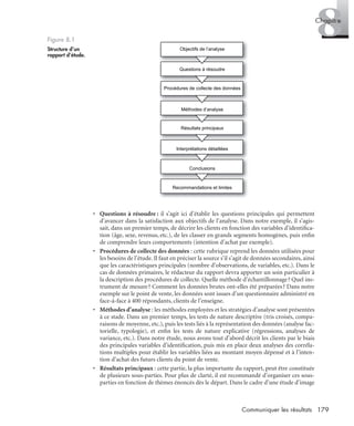 179Communiquer les résultats
8Chapitre
• Questions à résoudre : il s’agit ici d’établir les questions principales qui permettent
d’avancer dans la satisfaction aux objectifs de l’analyse. Dans notre exemple, il s’agis-
sait, dans un premier temps, de décrire les clients en fonction des variables d’identiﬁca-
tion (âge, sexe, revenus, etc.), de les classer en grands segments homogènes, puis enﬁn
de comprendre leurs comportements (intention d’achat par exemple).
• Procédures de collecte des données : cette rubrique reprend les données utilisées pour
les besoins de l’étude. Il faut en préciser la source s’il s’agit de données secondaires, ainsi
que les caractéristiques principales (nombre d’observations, de variables, etc.). Dans le
cas de données primaires, le rédacteur du rapport devra apporter un soin particulier à
la description des procédures de collecte. Quelle méthode d’échantillonnage? Quel ins-
trument de mesure? Comment les données brutes ont-elles été préparées? Dans notre
exemple sur le point de vente, les données sont issues d’un questionnaire administré en
face-à-face à 400 répondants, clients de l’enseigne.
• Méthodes d’analyse : les méthodes employées et les stratégies d’analyse sont présentées
à ce stade. Dans un premier temps, les tests de nature descriptive (tris croisés, compa-
raisons de moyenne, etc.), puis les tests liés à la représentation des données (analyse fac-
torielle, typologie), et enﬁn les tests de nature explicative (régressions, analyses de
variance, etc.). Dans notre étude, nous avons tout d’abord décrit les clients par le biais
des principales variables d’identiﬁcation, puis mis en place deux analyses des corréla-
tions multiples pour établir les variables liées au montant moyen dépensé et à l’inten-
tion d’achat des futurs clients du point de vente.
• Résultats principaux : cette partie, la plus importante du rapport, peut être constituée
de plusieurs sous-parties. Pour plus de clarté, il est recommandé d’organiser ces sous-
parties en fonction de thèmes énoncés dès le départ. Dans le cadre d’une étude d’image
Figure 8.1
Structure d’un
rapport d’étude.
Objectifs de l’analyse
Questions à résoudre
Procédures de collecte des données
Méthodes d’analyse
Résultats principaux
Interprétations détaillées
Conclusions
Recommandations et limites
Livre spss.book Page 179 Vendredi, 25. janvier 2008 12:04 12
 